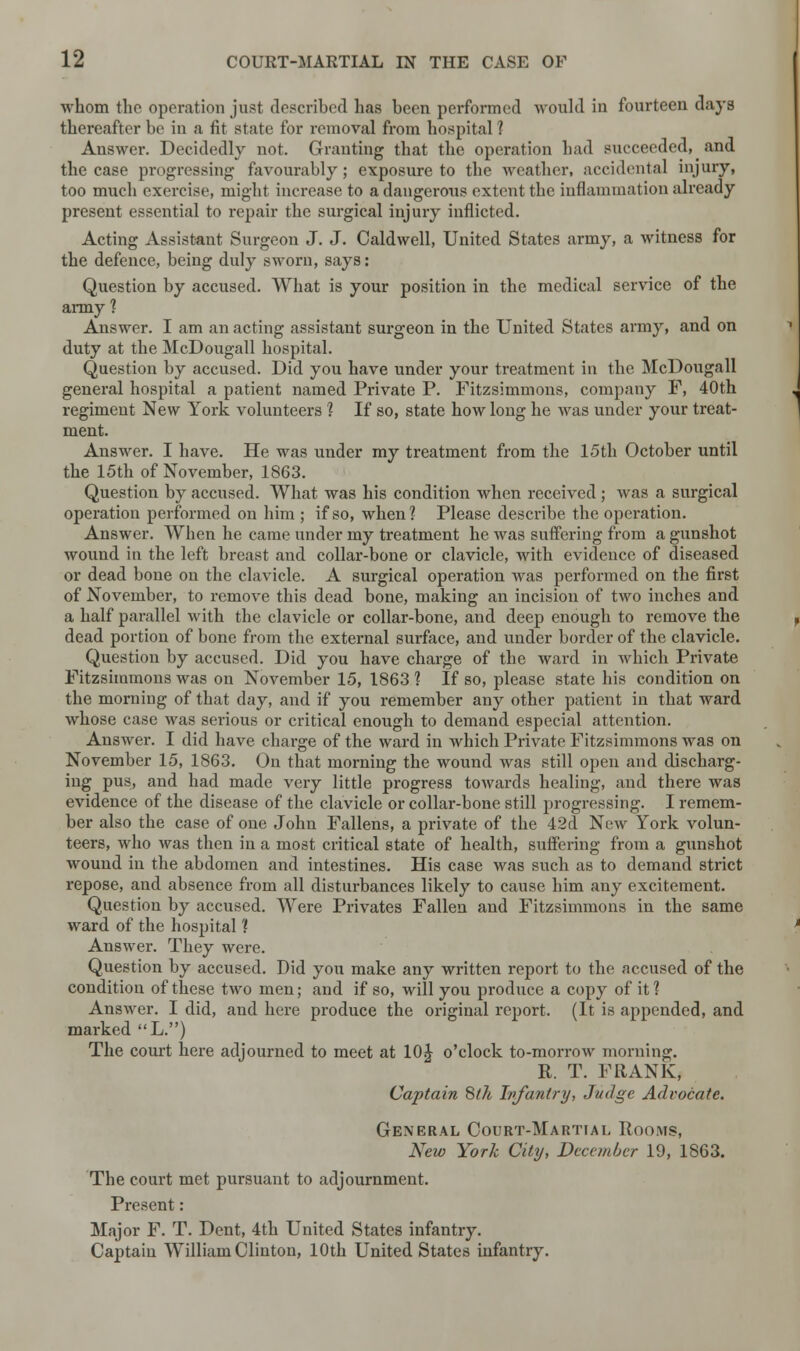 whom the operation just described has been performed -would in fourteen days thereafter be in a fit state for removal from hospital 1 Answer. Decidedly not. Granting that the operation had succeeded, and the case progressing favourably; exposure to the weather, accidental injury, too much exercise, might increase to a dangerous extent the inflammation already present essential to repair the surgical injury inflicted. Acting Assistant Surgeon J. J. Caldwell, United States army, a witness for the defence, being duly sworn, says: Question by accused. What is your position in the medical service of the army ? Answer. I am an acting assistant surgeon in the United States army, and on duty at the McDougall hospital. Question by accused. Did you have under your treatment in the McDougall general hospital a patient named Private P. Fitzsimmons, company F, 40th regiment New York volunteers ? If so, state how long he was under your treat- ment. Answer. I have. He was under my treatment from the 15th October until the 15th of November, 1863. Question by accused. What was his condition when received ; was a surgical operation performed on him ; if so, when? Please describe the operation. Answer. When he came under my treatment he was suffering from a gunshot wound in the left breast and collar-bone or clavicle, with evidence of diseased or dead bone on the clavicle. A surgical operation was performed on the first of November, to remove this dead bone, making an incision of two inches and a half parallel with the clavicle or collar-bone, and deep enough to remove the dead portion of bone from the external surface, and under border of the clavicle. Question by accused. Did you have charge of the ward in which Private Fitzsimmons was on November 15, 1863 1 If so, please state his condition on the morning of that day, and if you remember any other patient in that ward whose case was serious or critical enough to demand especial attention. Answer. I did have charge of the ward in which Private Fitzsimmons was on November 15, 1863. On that morning the wound was still open and discharg- ing pus, and had made very little progress towards healing, and there was evidence of the disease of the clavicle or collar-bone still progressing. I remem- ber also the case of one John Fallens, a private of the 42d New York volun- teers, who was then in a most critical state of health, suffering from a gunshot wound in the abdomen and intestines. His case was such as to demand strict repose, and absence from all disturbances likely to cause him any excitement. Question by accused. Were Privates Fallen and Fitzsimmons in the same ward of the hospital ? Answer. They were. Question by accused. Did you make any written report to the accused of the condition of these two men; and if so, will you produce a copy of it ? Answer. I did, and here produce the original report. (It is appended, and marked L.) The court here adjourned to meet at 10J o'clock to-morrow morning. R. T. FRANK, Captain 8tk Infantry, Judge Advocate. General Court-Martial Rooms, New York City, December 19, 1863. The court met pursuant to adjournment. Present: Major F. T. Dent, 4th United States infantry. Captain William Clinton, 10th United States infantry.