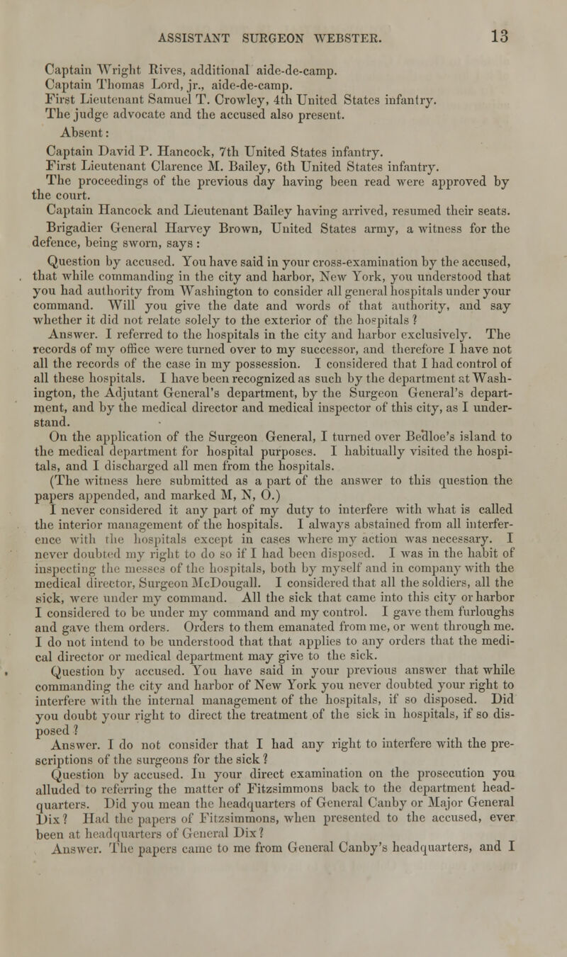Captain Wright Rives, additional aide-de-camp. Captain Thomas Lord, jr., aide-de-camp. First Lieutenant Samuel T. Crowley, 4th United States infantry. The judge advocate and the accused also present. Absent: Captain David P. Hancock, 7th United States infantry. First Lieutenant Clarence M. Bailey, 6th United States infantry. The proceedings of the previous day having been read were approved by the court. Captain Hancock and Lieutenant Bailey having arrived, resumed their seats. Brigadier General Harvey Brown, United States army, a witness for the defence, being sworn, says : Question by accused. You have said in your cross-examination by the accused, that while commanding in the city and harbor, New York, you understood that you had authority from Washington to consider all general hospitals under your command. Will you give the date and words of that authority, and say whether it did not relate solely to the exterior of the hospitals ? Answer. I referred to the hospitals in the city and harbor exclusively. The records of my office were turned over to my successor, and therefore I have not all the records of the case in my possession. I considered that I had control of all these hospitals. I have been recognized as such by the department at Wash- ington, the Adjutant General's department, by the Surgeon General's depart- ment, and by the medical director and medical inspector of this city, as I under- stand. On the application of the Surgeon General, I turned over Be'dloe's island to the medical department for hospital purposes. I habitually visited the hospi- tals, and I discharged all men from the hospitals. (The witness here submitted as a part of the answer to this question the papers appended, and marked M, N, 0.) I never considered it any part of my duty to interfere with what is called the interior management of the hospitals. I always abstained from all interfer- ence with the hospitals except in cases where my action was necessary. I never doubted my right to do so if I had been disposed. I was in the habit of inspecting the messes of the hospitals, both by myself and in company with the medical director, Surgeon McDougall. I considered that all the soldiers, all the sick, were under my command. All the sick that came into this city or harbor I considered to be under my command and my control. I gave them furloughs and gave them orders. Orders to them emanated from me, or went through me. I do not intend to be understood that that applies to any orders that the medi- cal director or medical department may give to the sick. Question by accused. You have said in your previous answer that while commanding the city and harbor of New York you never doubted your right to interfere with the internal management of the hospitals, if so disposed. Did you doubt your right to direct the treatment of the sick in hospitals, if so dis- posed 1 Answer. I do not consider that I had any right to interfere with the pre- scriptions of the surgeons for the sick 1 Question by accused. In your direct examination on the prosecution you alluded to referring the matter of Fitzsimmons back to the department head- quarters. Did you mean the headquarters of General Canby or Major General Dix ? Had the papers of Fitzsimmons, when presented to the accused, ever been at headquarters of General Dix? Answer. The papers came to me from General Canby's headquarters, and I