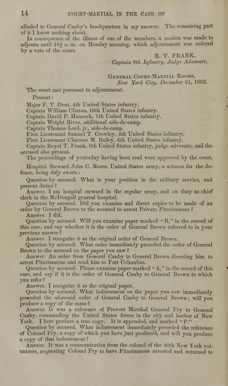 alluded to General Canby'fl headquarters in rny answer. The remaining part of it I know nothing about. In consequence of the illness of one of the members, a motion was made to adjourn until 10i a. m. on Monday morning, which adjournment was ordered by a vote of the court. R. T. FRANK, Captain 8th Infantry, Judge Advocate. General Court-Martial Rooms, New York City, December 21, 1863. The court met pursuant to adjournment. Present: Major F. T. Dent, 4th United States infantry. Captain William Clinton, 10th United States infantry. Captain David P. Hancock, 7th United States infantry. Captain Wright Rives, additional aide-de-camp. Captain Thomas Lord, jr., aide-de-camp. First Lieutenant Samuel T. Crowley, 4th United States infantry. First Lieutenant Clarence M. Bailey, 6th United States infantry. Captain Royal T. Frank, 8th United States infantry, judge advocate, and the accused also present. The proceedings of yesterday having been read were approved by the court. Hospital Steward John C. Moses, United States army, a witness for the de- fence, being duly sworn: Question by accused. What is your position in the military service, and present duties ? Answer. I am hospital steward in the regular army, and on duty as chief clerk in the McDougall general hospital. Question by accused. Did you examine and direct copies to be made of an order by General Brown to the accused to arrest Private Fitzsimmons ? Answer. I did. Question by accused. Will you examine paper marked B, in the record of this case, and say whether it is the order of General Brown referred to in your previous answer % Answer. I recognize it as the original order of General Brown. Question by accused. What order immediately preceded the order of General Brown to the accused on the paper you saw % Answer. An order from General Canby to General Brown directing him to arrest Fitzsimmons and send him to Fort Columbus. Question by accused. Please examine paper marked A, in the record of this case, and say if it is the order of General Canby to General Brown to which you refer 1 Answer. I recognize it as the original paper. Question by accused. What indorsement on the paper you saw immediately preceded the aforesaid order of General Canby to General Brown; will you produce a copy of the same 1 Answer. It was a reference of Provost Marshal General Fry to General Canby, commanding the United States forces in the city and harbor of New York. I here produce a true copy. It is appended, and marked P. Question by accused. What indorsement immediately preceded the reference of Colonel Fry, a copy of which you have just produced, and will you produce a copy of that indorsement ? Answer. It was a communication from the colonel of the 40th New York vol- unteers, requesting Colonel Fry to have Fitzsimmons arrested and returned to
