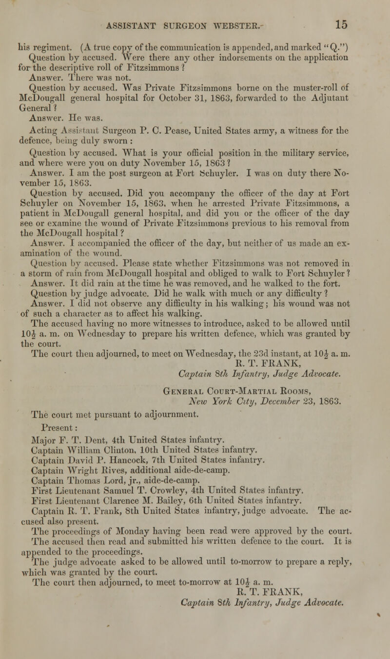 his regiment. (A true copy of the communication is appended, and marked  Q.) Question by accused. Were there any other indorsements on the application for the descriptive roll of Fitzsimmons ? Answer. There was not. Question by accused. Was Private Fitzsimmons borne on the muster-roll of McDougall general hospital for October 31, 1863, forwarded to the Adjutant General 1 AnsAver. He was. Acting Assistant Surgeon P. C. Pease, United States army, a witness for the defence, being duly sworn : Question by accused. What is your official position in the military service, and where were you on duty November 15, 1863 ? Answer. I am the post surgeon at Fort Schuyler. I was on duty there No- vember 15, 1863. Question by accused. Did you accompany the officer of the day at Fort Schuyler on November 15, 1863, when he arrested Private Fitzsimmons, a patient in McDougall general hospital, and did you or the officer of the day see or examine the wound of Private Fitzsimmons previous to his removal from the McDougall hospital ? Answer. 1 accompanied the officer of the day, but neither of us made an ex- amination of the wound. Question by accused. Please state whether Fitzsimmons was not removed in a storm of rain from McDougall hospital and obliged to walk to Fort Schuyler ? Answer. It did rain at the time he was removed, and he walked to the fort. Question by judge advocate. Did he walk with much or any difficulty 1 Answer. I did not observe any difficulty in his walking; his wound was not of such a character as to affect his walking. The accused having no more witnesses to introduce, asked to be allowed until 10£ a. m. on Wednesday to prepare his written defence, which was granted by the court. The court then adjourned, to meet on Wednesday, the 23d instant, at 10 J a. m. R. T. FRANK, Captain 8th Infantry, Judge Advocate. General Court-Martial Rooms, New York City, December 23, 1863. The court met pursuant to adjournment. Present: Major F. T. Dent, 4th United States infantry. Captain William Clinton, 10th United States infantry. Captain David P. Hancock, 7th United States infantry. Captain Wright Rives, additional aide-de-camp. Captain Thomas Lord, jr., aide-de-camp. First Lieutenant Samuel T. Crowley, 4th United States infantry. First Lieutenant Clarence M. Bailey, 6th United States infantry. Captain R. T. Frank, 8th United States infantry, judge advocate. The ac- cused also present. The proceedings of Monday having been read were approved by the court. The accused then read and submitted his written defence to the court. It is appended to the proceedings. The judge advocate asked to be allowed until to-morrow to prepare a reply, which was granted by the court. The court then adjourned, to meet to-morrow at 10£ a. m. R. T. FRANK, Captain 8th Infantry, Judge Advocate.