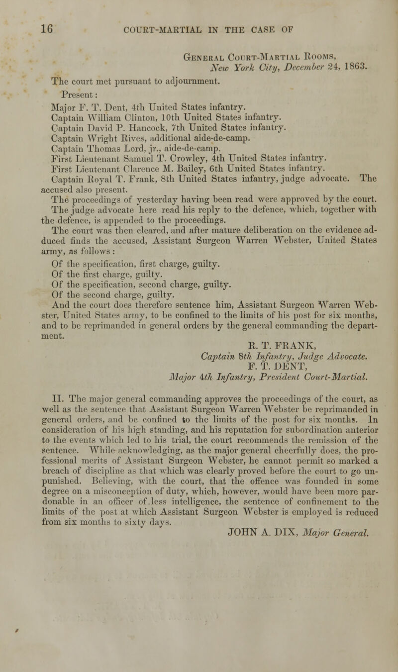 General Court-Martial Rooms, New York City, December 24, 1S63. The court met pursuant to adjournment. Present: Major F. T. Dent, 4th United States infantry. Captain William Clinton, 10th United States infantry. Captain David P. Hancock, 7th United States infantry. Captain Wright Rives, additional aide-de-camp. Captain Thomas Lord, jr., aide-de-camp. First Lieutenant Samuel T. Crowley, 4th United States infantry. First Lieutenant Clarence M. Bailey, 6th United States infantry. Captain Royal T. Frank, 8th United States infantry, judge advocate. The accused also present. The proceedings of yesterday having been read were approved by the court. The judge advocate here read his reply to the defence, which, together with the defence, is appended to the proceedings. The court was then cleared, and after mature deliberation on the evidence ad- duced finds the accused, Assistant Surgeon Warren Webster, United States army, as follows : Of the specification, first charge, guilty. Of the first charge, guilty. Of the specification, second charge, guilty. Of the second charge, guilty. And the court does therefore sentence him, Assistant Surgeon Warren Web- ster, United States army, to be confined to the limits of his post for six months, and to be reprimanded in general orders by the general commanding the depart- ment. R. T. FRANK, Captain 8th Infantry, Judge Advocate. F. T. DENT, Major Mh Infantry, President Court-Martial. II. The major general commanding approves the proceedings of the court, as well as the sentence that Assistant Surgeon Warren Webster be reprimanded in general orders, and be confined to the limits of the post for six months. In consideration of his high standing, and his reputation for subordination anterior to the events which led to his trial, the court recommends the remission of the sentence. While acknowledging, as the major general cheerfully does, the pro- fessional merits of Assistant Surgeon Webster, he cannot permit so marked a breach of discipline as that which was clearly proved before the court to go un- punished. Believing, with the court, that the offence was founded in some degree on a misconception of duty, which, however, would have been more par- donable in an officer of .less intelligence, the sentence of confinement to the limits of the post at which Assistant Surgeon Webster is employed is reduced from six months to sixty days. JOHN A. DIX, Major General.