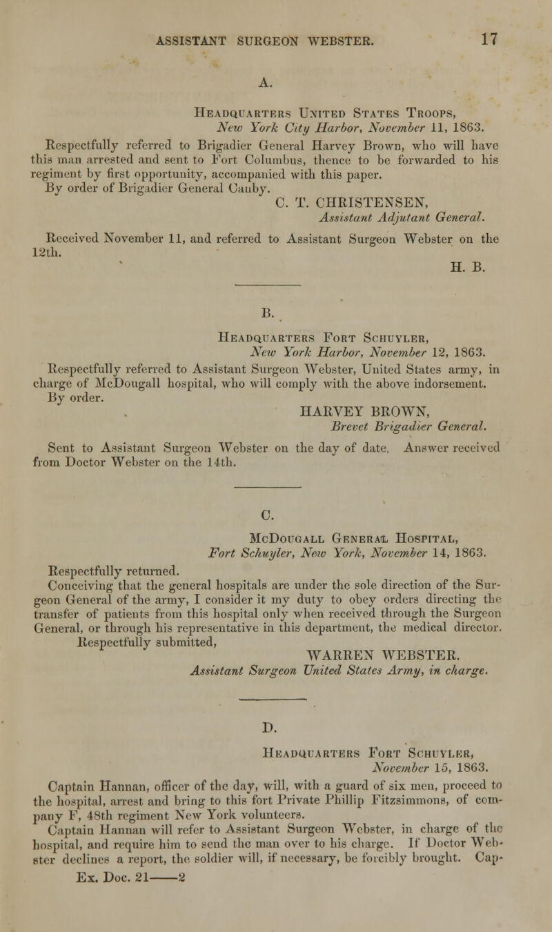 Headquarters United States Troops, New York City Harbor, November 11, 1863. Respectfully referred to Brigadier General Harvey Brown, who will have this man arrested and sent to Fort Columbus, thence to be forwarded to his regiment by first opportunity, accompanied with this paper. Bv order of Brigadier General Cauby. C. T. CHRISTENSEN, Assistant Adjutant General. Received November 11, and referred to Assistant Surgeon Webster on the 12th. H. B. B. Headquarters Fort Schuyler, New York Harbor, November 12, 1863. Respectfully referred to Assistant Surgeon Webster, United States army, in charge of McDougall hospital, who will comply with the above indorsement. By order. HARVEY BROWN, Brevet Brigadier General. Sent to Assistant Surgeon Webster on the day of date. Answer received from Doctor Webster on the 14th. C. McDougall General Hospital, Fort Schuyler, New York, November 14, 1863. Respectfully returned. Conceiving that the general hospitals are under the sole direction of the Sur- geon General of the army, I consider it my duty to obey orders directing the transfer of patients from this hospital only when received through the Surgeon General, or through his representative in this department, the medical director. Respectfully submitted, WARREN WEBSTER. Assistant Surgeon United States Army, in charge. D. Headquarters Fort Schuyler, November 15, 1863. Captain Hannan, officer of the day, will, with a guard of six men, proceed to the hospital, arrest and bring to this fort Private Phillip Fitzsimmons, of com- pany F, 48th regiment New York volunteers. Captain Hannan will refer to Assistant Surgeon Webster, in charge of the hospital, and require him to send the man over to his charge. If Doctor Web- ster declines a report, the soldier will, if necessary, be forcibly brought. Cap- Ex. Doc. 21 2