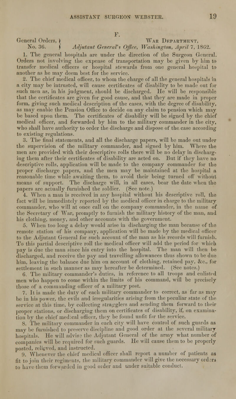 F. General Orders, ) War Drpartmevt, No. 36. ) Adjutant General's Office, Washington, April 7, 1862. 1. The general hospitals are under the direction of the Surgeon General. Orders not involving the expense of transportation may be given by him to transfer medical officers or hospital stewards from one general hospital to another as he may deem best for the service. 2. The chief medical officer, to whom the charge of all the general hospitals in a city may be intrusted, will cause certificates of disability to be made out for such men as, in his judgment, should be discharged. He will be responsible that the certificates are given for good cause, and that they are made in proper form, giving such medical description of the cases, with the degree of disability, as may enable the Pension Office to decide on any claim to pension which may be based upon them. The certificates of disability will be signed by the chief medical officer, and forwarded by him to the military commander in the city, who shall have authority to order the discharge and dispose of the case according to existing regulations. 3. The final statements, and all the discharge papers, will be made out under the supervision of the military commander, and signed by him. Where the men are provided with their descriptive rolls there will be no delay in discharg- ing them after their certificates of disability are acted on. But if they have no descriptive rolls, application will be made to the company commander for the proper discharge papers, and the men may be maintained at the hospital a reasonable time while awaiting them, to avoid their being turned off' without means of support. The discharge will, in all cases, bear the date when the papers are actually furnished the soldier. (See note.) 4. When a man is received in any hospital without his descriptive roll, the fact will be immediately reported by the medical officer in charge to the military commander, who will at once call on the company commander, in the name of the Secretary of War, promptly to furnish the military history of the man, and his clothing, money, and other accounts With the government. 5. When too long a delay would arise in discharging the man because of the remote station of his company, application will be made by the medical officer to the Adjutant General for such account of the man as his records will furnish. To this partial descriptive roll the medical officer will add the period for which pay is due the man since his entry into the hospital. The man will then be discharged, and receive the pay and travelling allowances thus shown to be due him, leaving the balance due him on account of clothing, retained pay, &c, for settlement in such manner as may hereafter be determined. (See note.-*.) 6. The military commander's duties, in reference to all troops and enlisted men who happen to come within the limits of his command, will be precisely those of a commanding officer of a military post. 7. It is made the duty of each military commander to correct, as far as may lie in his power, the evils and irregularities arising from the peculiar state of the service at this time, by collecting stragglers and sending them forward to their proper stations, or discharging them on certificates of disability, if, on examina- tion by the chief medical officer, they he found unfit for the service. S. The military commander in each city will have control of such guards as may be furnished to preserve discipline and good order at the several military hospitals, lie will advise the Adjutant General of the army what number of companies will be required for such guards. He will cause them to be properly posted, relieved, and instructed. !). Whenever the chief medical officer shall report a number of patients as fit to join their regiments, the military commander will give the necessary orders to have them forwarded in good order and under suitable conduct.