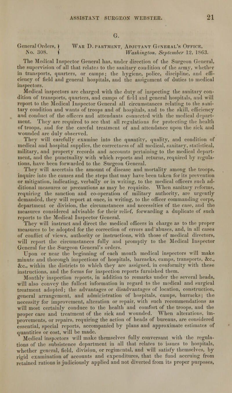 G. General Orders, ) War D. partment, Adjutant Gfneral's Office, JSo. 308. \ Washington. September 12. 1863. The Medical Inspector General has, under direction of the Surgeon General, the supervision of all that relates to the sanitary condition of the army, whether in transports, quarters, or camps; the hygiene, police, discipline, and effi- ciency of field and geueral hospitals, and the assignment of duties to medical inspectors. Medical inspectors are charged with the duty of inspecting the sanitary con- dition of transports, quarters, and camps of field and general hospitals, and will report to the Medical Inspector General all circumstances relating to the sani- tary condition and wants of troops and of hospitals, and to the skill, efficiency and conduct of the officers and attendants connected with the medical depart- ment. They are required to see that all regulations for protecting the health of troops, and for the careful treatment of and attendance upon the sick and wounded are duly observed. They will carefully examine into the quantity, quality, and condition of medical and hospital supplies, the correctness of all medical, sanitary, statistical, military, and property records and accounts pertaining to the medical depart- ment, and the punctuality with which reports and returns, required by regula- tions, have been forwarded to the Surgeon General. They will ascertain the amount of disease and mortality among the troops, inquire into the causes and the steps that may have been taken for its prevention or mitigation, indicating, verbally or in writing, to the medical officers such ad- ditional measures or precautions as may be requisite. When sanitary reforms, requiring the sanction and co-operation of military authority, are urgently demanded, they will report at once, in writing, to the officer commanding corps, department or division, the circumstances and necessities of the case, and the measures considered advisable for their relief, forwarding a duplicate of such reports to the Medical Inspector General. They will instruct and direct the medical officers in charge as to the proper measures to be adopted for the correction of errors and abuses, and, in all cases of conflict of views, authority or instructions, with those of medical directors, will report the circumstances fully and promptly to the Medical Inspector General for the Surgeon General's orders. Upon or near the beginning of each month medical inspectors will make minute and thorough inspections of hospitals, barracks, camps, transports, &c, &c, within the districts to which they are assigned, in conformity with these instructions, and the forms for inspection reports furnished them. Monthly inspection reports, in addition to remarks under the several heads, will also convey the fullest information in regard to the medical and surgical treatment adopted; the advantages or disadvantages of location, construction, general arrangement, and administration of hospitals, camps, barracks; the necessity for improvement, alteration or repair, with such recommendations as will most certainly conduce to the health and comfort of the troops, and the proper care and treatment of the sick and wounded. When alterations, im- provements, or repairs, requiring the action of heads of bureaus, are considered essential, special reports, accompanied by plans and approximate estimates of quantities or cost, will be made. Medical inspectors will make themselves fully conversant with the regula- tions of the subsistence department in all that relates to issues to hospitals, whether general, field, division, or regimental, and will satisfy themselves, by rigid examination of accounts and expenditures, that the fund accruing from retained rations is judiciously applied and not diverted from its proper purposes,