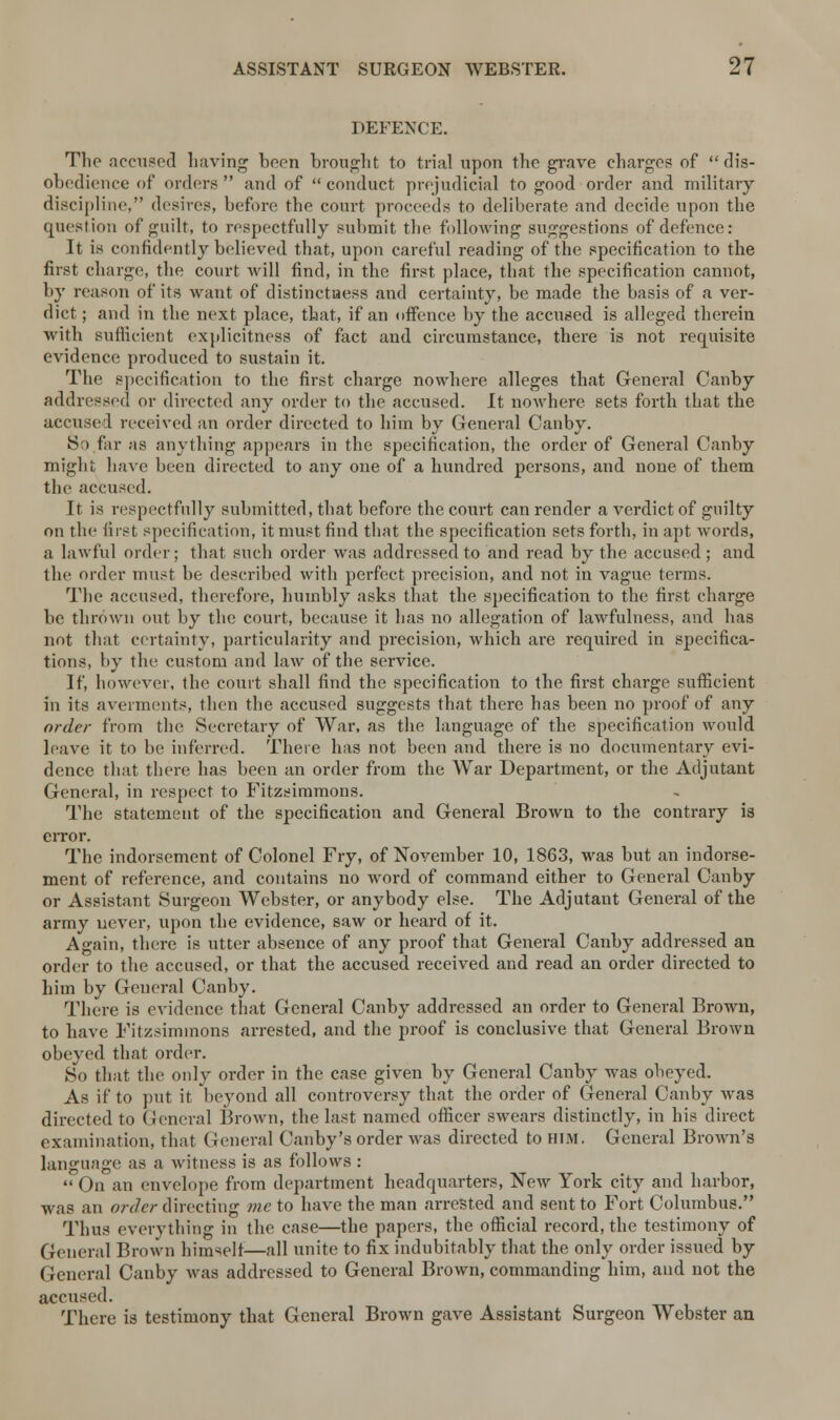 DEFENCE. The accused having been brought to trial upon the grave charges of dis- obedience of orders  and of  conduct prejudicial to good order and military discipline, desires, before the court proceeds to deliberate and decide upon the question of guilt, to respectfully submit the following suggestions of defence: It is confidently believed that, upon careful reading of the specification to the first charge, the court will find, in the first place, that the specification cannot, by reason of its want of distinctness and certainty, be made the basis of a ver- dict ; and in the next place, that, if an offence by the accused is alleged therein with sufficient explicitness of fact and circumstance, there is not requisite evidence produced to sustain it. The specification to the first charge nowhere alleges that General Canby addressed or directed any order to the accused. It nowhere sets forth that the accused received an order directed to him by General Canby. So far as anything appears in the specification, the order of General Canby might have been directed to any one of a hundred persons, and none of them the accused. It is respectfully submitted, that before the court can render a verdict of guilty on the first specification, it must find that the specification sets forth, in apt words, a lawful order; that such order was addressed to and read by the accused ; and the order must be described with perfect precision, and not in vague terms. The accused, therefore, humbly asks that the specification to the first charge be thrown out by the court, because it has no allegation of lawfulness, and has not that certainty, particularity and precision, which are required in specifica- tions, by the custom and law of the service. If, however, the court shall find the specification to the first charge sufficient in its averments, then the accused suggests that there has been no proof of any order from the Secretary of War, as the language of the specification would leave it to be inferred. There has not been and there is no documentary evi- dence that there has been an order from the War Department, or the Adjutant General, in respect to Fitzsimmons. The statement of the specification and General Brown to the contrary is error. The indorsement of Colonel Fry, of November 10, 1863, was but an indorse- ment of reference, and contains no word of command either to General Canby or Assistant Surgeon Webster, or anybody else. The Adjutant General of the army never, upon the evidence, saw or heard of it. Again, there is utter absence of any proof that General Canby addressed an order to the accused, or that the accused received and read an order directed to him by General Canby. There is evidence that General Canby addressed an order to General Brown, to have Fitzsimmons arrested, and the proof is conclusive that General Brown obeyed that order. So that the only order in the case given by General Canby was obeyed. As if to put it beyond all controversy that the order of General Canby was directed to General Brown, the last named officer swears distinctly, in his direct examination, that General Canby's order was directed to him. General Brown's language as a witness is as follows :  On an envelope from department headquarters, New York city and harbor, was an order directing me to have the man arrested and sent to Fort Columbus. Thus everything in the case—the papers, the official record, the testimony of General Brown himself—all unite to fix indubitably that the only order issued by General Canby was addressed to General Brown, commanding him, and not the accused. There is testimony that General Brown gave Assistant Surgeon Webster an