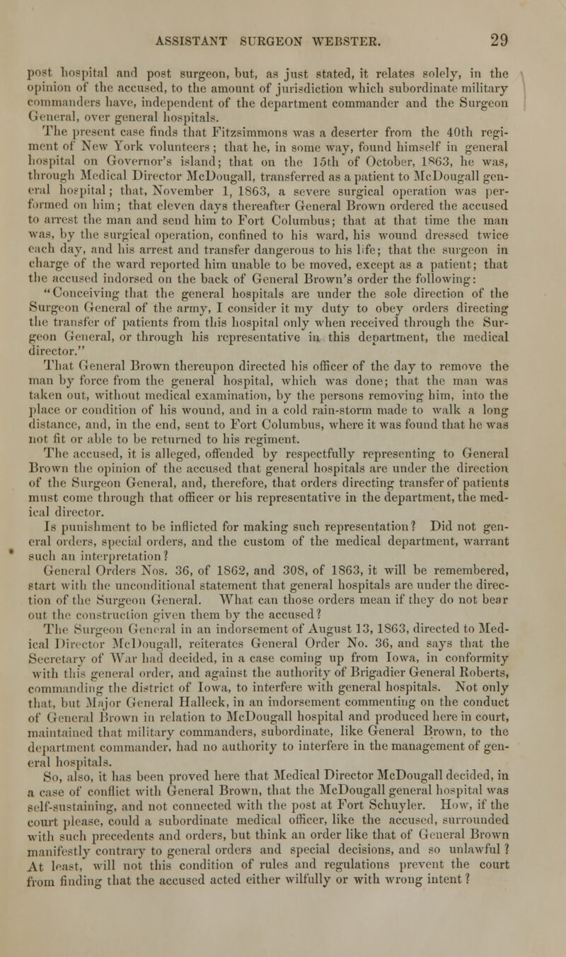 post hospital and post surgeon, but, as just stated, it relates solely, in the opinion of the accused, to the amount of jurisdiction which subordinate military commanders have, independent of the department commander and the Surgeon General, over general hospitals. The present case finds that Fitzsimmons was a deserter from the 40th regi- ment of New York volunteers; that he, in some way, found himself in general hospital on Governor's island; that on the 15th of October, 1«63, lie was, through Medical Director McDougall, transferred as a patient to McDougall gen- eral hospital; that, November 1, 1863, a severe surgical operation was per- formed on him; that eleven days thereafter General Brown ordered the accused to arrest the man and send him to Fort Columbus; that at that time the man was, by the surgical operation, confined to his ward, his wound dressed twice each day, and his arrest and transfer dangerous to his life; that the surgeon in charge of the ward reported him unable to be moved, except as a patient; that the accused indorsed on the back of General Brown's order the following: Conceiving that the general hospitals are under the sole direction of the Surgeon General of the army, I consider it my duty to obey orders directing the transfer of patients from this hospital only when received through the Sur- geon General, or through his representative in this department, the medical director. That General Brown thereupon directed his officer of the day to remove the man by force from the general hospital, which was done; that the man was taken out, without medical examination, by the persons removing him, into the place or condition of his wound, and in a cold rain-storm made to walk a long distance, and, in the end, sent to Fort Columbus, Avhere it was found that he was not fit or able to be returned to his regiment. The accused, it is alleged, offended by respectfully representing to General Brown the opinion of the accused that general hospitals are under the direction of the Surgeon General, and, therefore, that orders directing transfer of patients must come through that officer or his representative in the department, the med- ical director. Is punishment to be inflicted for making such representation? Did not gen- eral orders, special orders, and the custom of the medical department, warrant such an interpretation? Genera] Orders Nos. 36, of 1S62, and 308, of 1863, it will be remembered, start with the unconditional statement that general hospitals are under the direc- tion of the Surgeon General. What can those orders mean if they do not bear out the construction given them by the accused? The Surgeon General in an indorsement of August 13, 1S63, directed to Med- ical Director McDougall, reiterates General Order No. 36, and says that the Secretary of War had decided, in a case coming up from Iowa, in conformity with this general order, and against the authority of Brigadier General Roberts, commanding the district of Iowa, to interfere with general hospitals. Not only that, but Major General Halleck, in an indorsement commenting on the conduct of General Brown in relation to McDougall hospital and produced here in court, maintained that military commanders, subordinate, like General Brown, to the department commander, had no authority to interfere in the management of gen- eral hospitals. So, also, it has been proved here that Medical Director McDougall decided, in a case of conflict with General Brown, that the McDougall general hospital was self-sustaining, and not connected with the post at Fort Schuyler. How, if the court please, could a subordinate medical officer, like the accused, surrounded with such precedents and orders, but think an order like that of General Brown manifestly contrary to general orders and special decisions, and so unlawful ? At least, will not this condition of rules and regulations prevent the court from finding that the accused acted either wilfully or with wrong intent ?