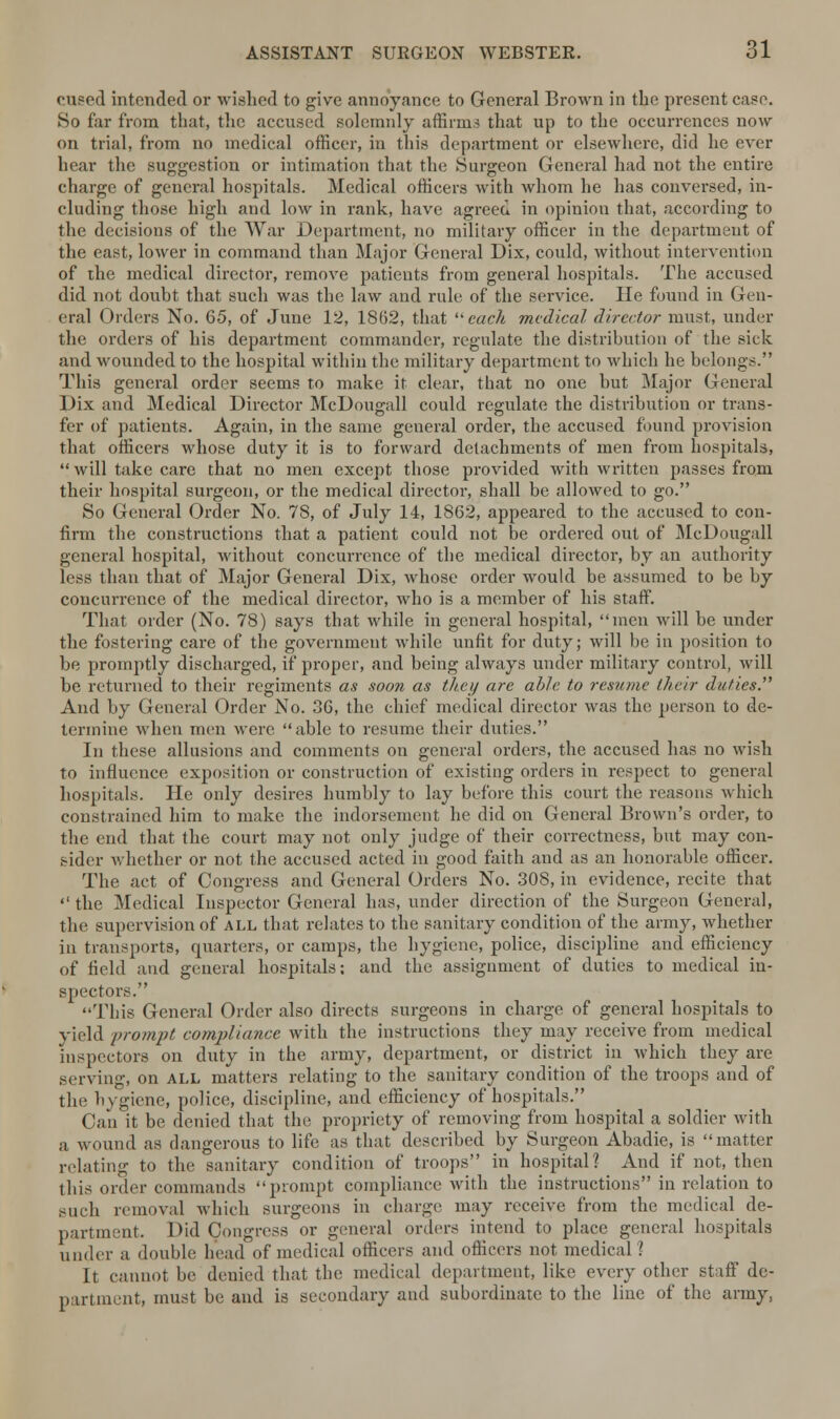 cueed intended or wished to give annoyance to General Brown in the present case. So far from that, the accused solemnly affirms that up to the occurrences now on trial, from no medical officer, in this department or elsewhere, did he ever hear the suggestion or intimation that the Surgeon General had not the entire charge of general hospitals. Medical officers with whom he has conversed, in- cluding those high and low in rank, have agreed in opinion that, according to the decisions of the War Department, no military officer in the department of the east, lower in command than Major General Dix, could, without intervention of the medical director, remove patients from general hospitals. The accused did not doubt that such was the law and rule of the service. He found in Gen- oral Orders No. 65, of June 12, 1862, that each medical director must, under the orders of his department commander, regulate the distribution of the sick and wounded to the hospital within the military department to which he belongs. This general order seems to make it clear, that no one but Major General Dix and Medical Director McDougrall could regulate the distribution or trans- fer of patients. Again, in the same general order, the accused found provision that officers whose duty it is to forward detachments of men from hospitals,  will take care that no men except those provided with written passes from their hospital surgeon, or the medical director, shall be allowed to go. So General Order No. 78, of July 14, 1862, appeared to the accused to con- firm the constructions that a patient could not be ordered out of McDougall general hospital, without concurrence of the medical director, by an authority less than that of Major General Dix, whose order would be assumed to be by concurrence of the medical director, who is a member of his staff. That order (No. 78) says that while in general hospital, men will be under the fostering care of the government while unfit for duty; will be in position to be promptly discharged, if proper, and being always under military control, will be returned to their regiments as soon as they are able to resume their duties. And by General Order No. 36, the chief medical director was the person to de- termine when men were able to resume their duties. In these allusions and comments on general orders, the accused has no wish to influence exposition or construction of existing orders in respect to general hospitals. He only desires humbly to lay before this court the reasons which constrained him to make the indorsement he did on General Brown's order, to the end that the court may not only judge of their correctness, but may con- sider whether or not the accused acted in good faith and as an honorable officer. The act of Congress and General Orders No. 308, in evidence, recite that  the Medical Inspector General has, under direction of the Surgeon General, the supervision of all that relates to the sanitary condition of the army, whether in transports, quarters, or camps, the hygiene, police, discipline and efficiency of field and general hospitals; and the assignment of duties to medical in- spectors. This General Order also directs surgeons in charge of general hospitals to yield prompt compliance with the instructions they may receive from medical inspectors on duty in the army, department, or district in which they are serving, on all matters relating to the sanitary condition of the troops and of the hygiene, police, discipline, and efficiency of hospitals. Can it be denied that the propriety of removing from hospital a soldier with a wound as dangerous to life as that described by Surgeon Abadie, is matter relating to the sanitary condition of troops in hospital? And if not, then this order commands prompt compliance with the instructions in relation to such removal which surgeons in charge may receive from the medical de- partment. Did Congress or general orders intend to place general hospitals under a double head of medical officers and officers not medical? It cannot be denied that the medical department, like every other staff de- partment, must be and is secondary and subordinate to the line of the army,