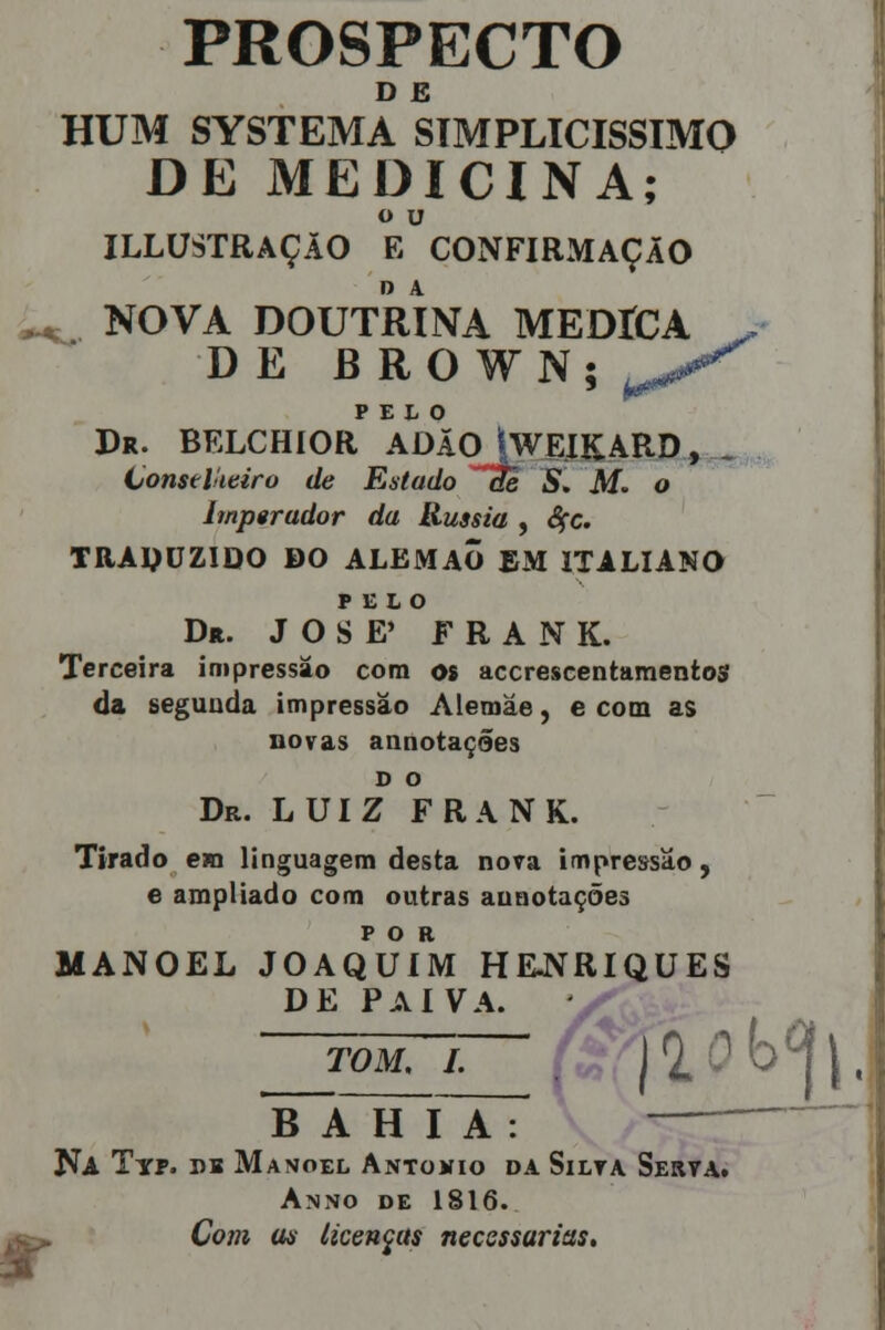 D E HUM SYSTEMA SIMPLICÍSSIMO DE MEDICINA; o u ILLUSTRAÇÃO E CONFIRMAÇÃO ^ NOVA DOUTRINA MEDÍCA J> DE BROfN; ^^ PELO Dr. BELCHIOR ADÃO ÍWEIKARD, Conselheiro de Estado ~c!e S. M. o lmp$rador da Rússia , Sçc. TRADUZIDO DO ALEMÃO EM ITALIANO PELO Dr. JOSÉ' FRANK. Terceira impressão com os accrescentamentos da segunda impressão Aleruáe, e com as novas annotaçães D O Dr. LUIZ FRANK. Tirado em linguagem desta nora impressão, e ampliado com outras aunotações POR MANOEL JOAQUIM HEJVRIQUES DE PAIVA. tom, i. | ja^i, A H T A : ' JA BAHIA Na Typ. db Manoel António da Silta Serva. Anno de 1816. Com as licenças necessárias.