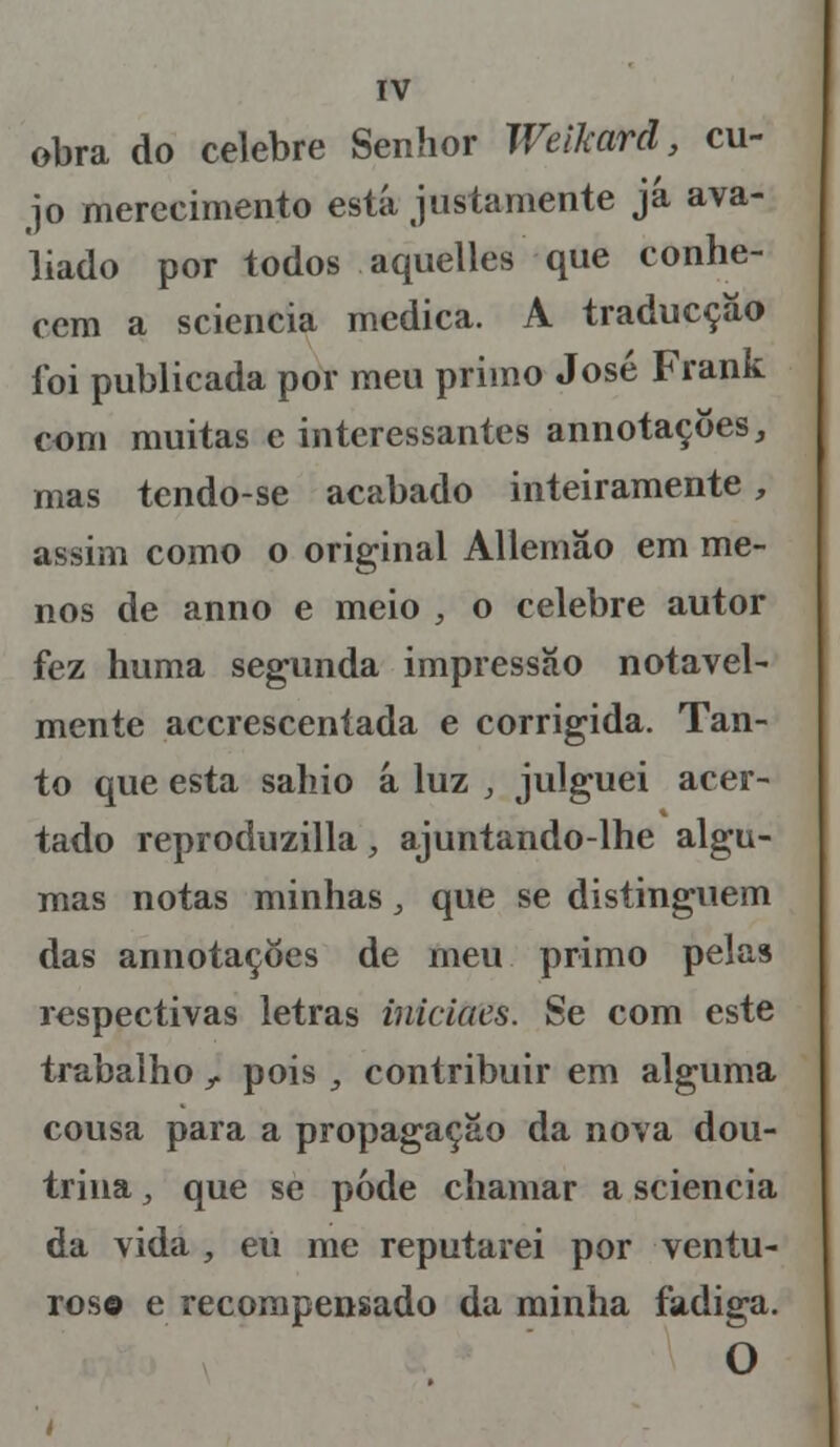 obra do celebre Senhor Weikard, cu- jo merecimento está justamente já ava- liado por todos aquelles que conhe- cem a sciencia medica. A traducçáo foi publicada por meu primo José Frank com muitas e interessantes annotaçôes, mas tendo-se acabado inteiramente, assim como o original Allemão em me- nos de anno e meio , o celebre autor fez huma segunda impressão notavel- mente accrescentada e corrigida. Tan- to que esta sahio á luz , julguei acer- tado reproduzilla, ajuntando-lhe algu- mas notas minhas, que se distinguem das annotações de meu primo pelas respectivas letras iniciaes. Se com este trabalho t pois , contribuir em alguma cousa para a propagação da nova dou- trina , que se pode chamar a sciencia da vida , eu me reputarei por ventu- roso e recompensado da minha fadiga. O