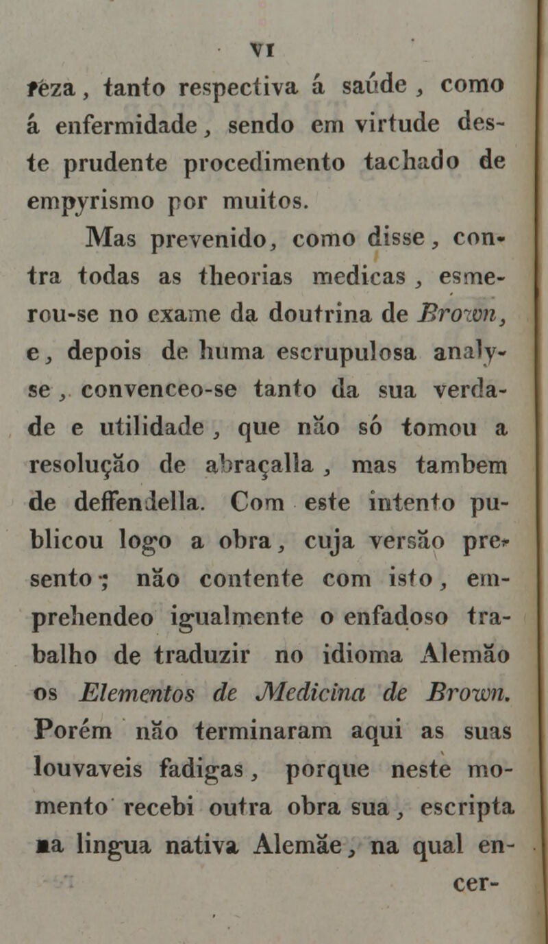 fêza, tanto respectiva á saúde , como á enfermidade, sendo em virtude des- te prudente procedimento tachado de empyrismo por muitos. Mas prevenido, como disse, con- tra todas as theorias medicas , esme- rou-se no exame da doutrina de Brown, e, depois de huma escrupulosa analy- se , convenceo-se tanto da sua verda- de e utilidade , que nâo só tomou a resolução de abraçalla, mas também de deffendella. Com este intento pu- blicou logo a obra, cuja versão pre* sento - não contente com isto, ein- preliendeo igualmente o enfadoso tra- balho de traduzir no idioma Alemão os Elementos de Medicina de Brown. Porém não terminaram aqui as suas louváveis fadigas, porque neste mo- mento recebi outra obra sua, escripta »a língua nativa Alemãe, na qual en- cer-