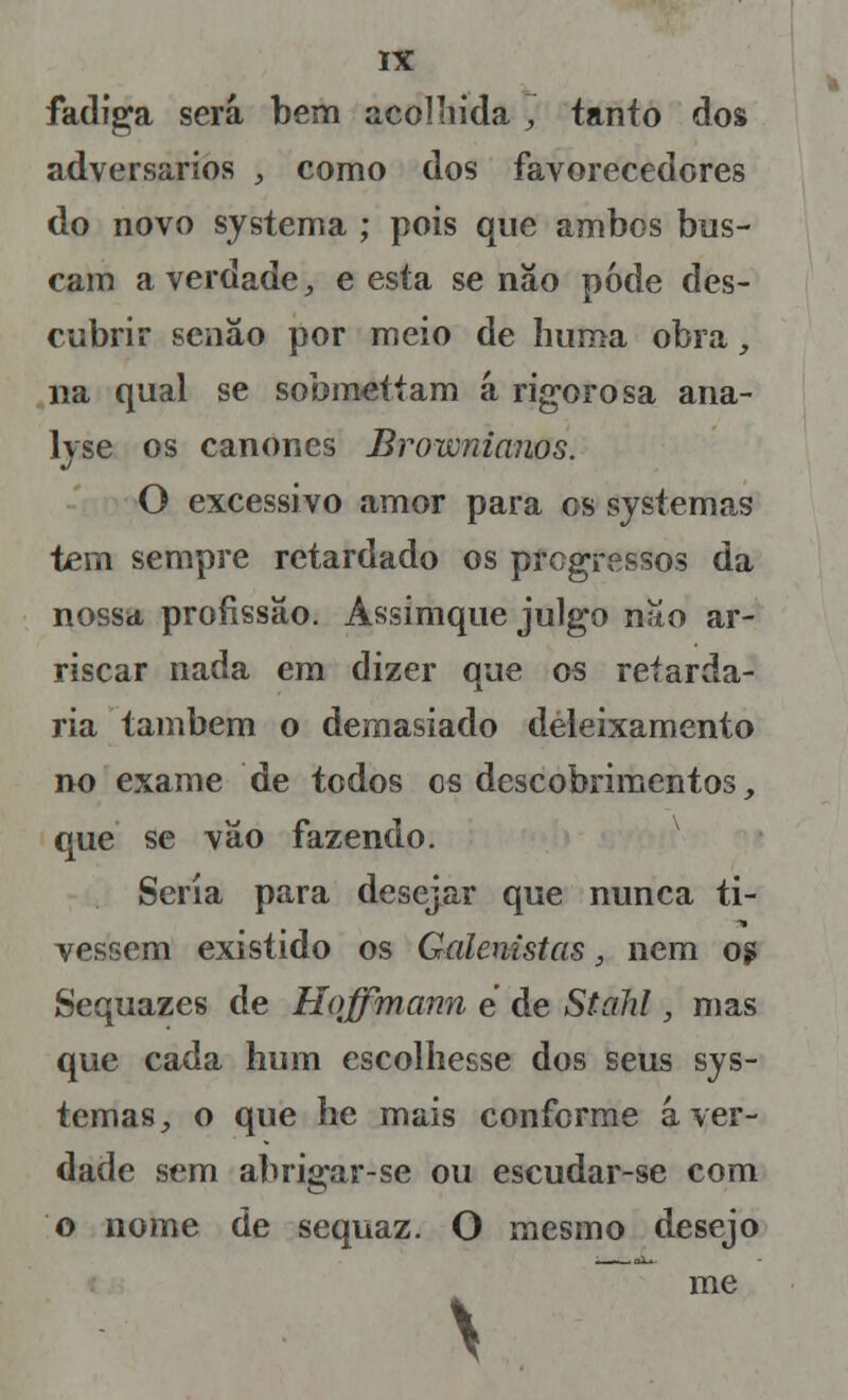 fadiga será bem acolhida , tanto dos adversários , como dos favorecedores do novo systema ; pois que ambos bus- cam a verdade, e esta se nâo pode des- cubrir senão por meio de huma obra, na qual se sobmettam á rigorosa ana- lvse os cânones Brownianos. O excessivo amor para os systemas tem sempre retardado os progressos da nossa profissão. Assimque julgo não ar- riscar nada em dizer que os retarda- ria também o demasiado deleixamento no exame de todos es descobrimentos, que se vão fazendo. Seria para desejar que nunca ti- vessem existido os Galenistas, nem 09 Sequazes de Hoffmann e de Stahl, mas que cada hum escolhesse dos seus sys- temas, o que he mais conforme á ver- dade sem abrigar-se ou escudar-se com o nome de sequaz. O mesmo desejo me \