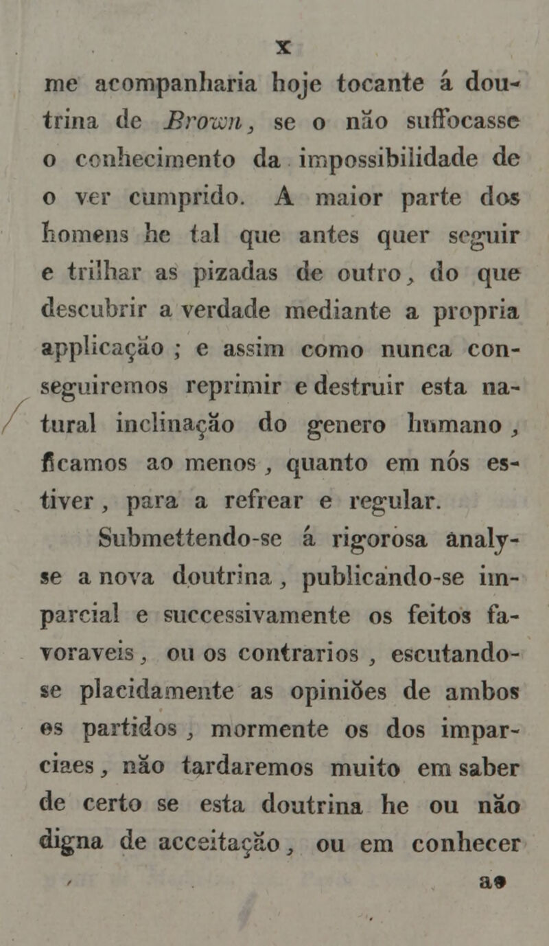 me acompanharia hoje tocante á dou- trina de Brown, se o não suffocasse o conhecimento da impossibilidade de o ver cumprido. A maior parte das homens he tal que antes quer seguir e trilhar as pizadas de outro, do que descubrir a verdade mediante a própria applicaçao ; e assim como nunca con- seguiremos reprimir e destruir esta na- tural inclinação do género humano , ficamos ao menos , quanto em nós es- tiver , para a refrear e regular. Submettendo-se á rigorosa ânaly- se a nova doutrina, publicándo-se im- parcial e successivamente os feitos fa- voráveis, ou os contrários , escutando- se placidamente as opiniões de ambos es partidos j mormente os dos impar- ciaes, não tardaremos muito em saber de certo se esta doutrina he ou não digna de acceitação, ou em conhecer a»