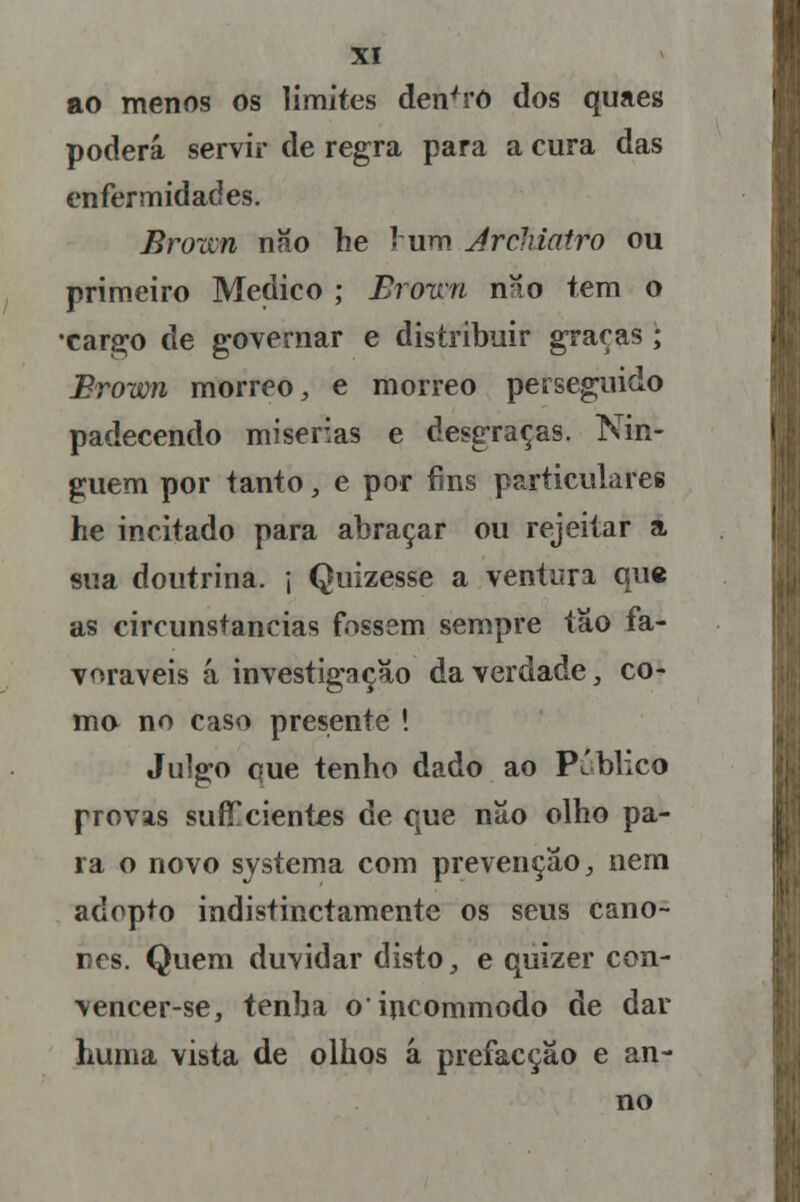 ao menos os limites dentro dos quaes poderá servir de regra para a cura das enfermidades. Brown não he J um Ârchiatro ou primeiro Medico ; Broun nao tem o •cargo de governar e distribuir graças; Brown morreo, e morreo perseguido padecendo misérias e desgraças. Nin- guém por tanto, e por fins particulares he incitado para abraçar ou rejeitar a sua doutrina, j Quizesse a ventura que as circunstancias fossem sempre tão fa- voráveis á investigação da verdade, co- mo no caso presente ! Julgo que tenho dado ao Publico provas suficientes de que não olho pa- ra o novo systema com prevenção, nem adopto indistinctamente os seus câno- nes. Quem duvidar disto, e quizer con- vencer-se, tenha oincommodo de dar huma vista de olhos á prefacção e an- no