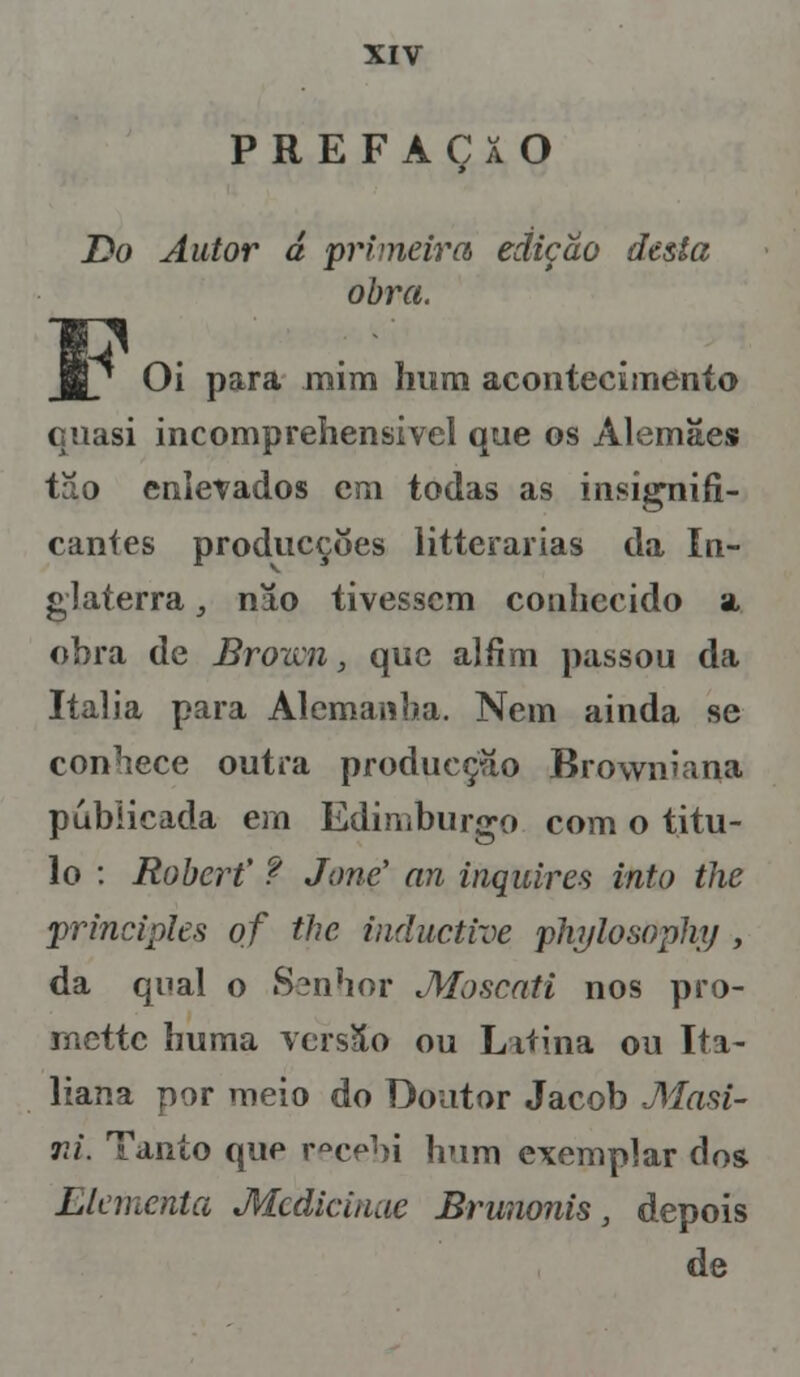 PREFAÇaO Do Autor d primeira edição desta obra. 1/ Oi para mim hum acontecimento quasi incomprehensivel que os Alemães tão enlevados em todas as insignifi- cantes producçôes litterarias da In- glaterra , nao tivessem conhecido a obra de Brown, que alfim passou da Itália para Alemanha. Nem ainda se conhece outra producçíío Browniana publicada em Edimburgo com o titu- lo : Rabcr? f Jone' an inquires into the principies of the induetive phylosopliy, da qual o Senhor Moscati nos pro- rnettc huma versSo ou Liíina ou Ita- liaria por meio do Doutor Jacob Masi- rd. Tanto que r°cehi hum exemplar dos Llcmcnta Mcdiciuue Brunonis, depois de