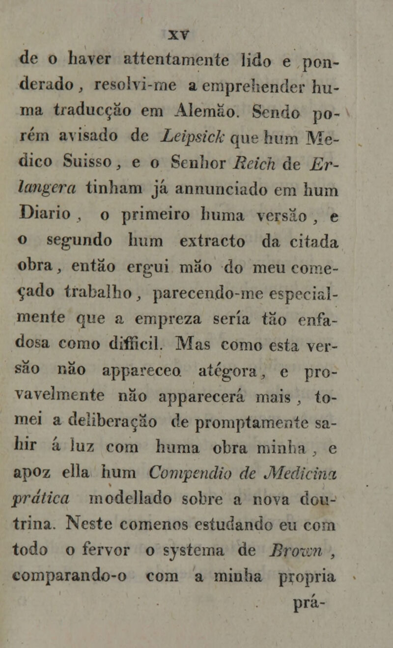 de o haver attentamente lido e pon- derado , resolvi-me a empreliender hu- ma traducçáo em Alemão. Sendo po- rém avisado de Leipsick que hum Me- dico Suisso, e o Senhor Reich de Er- langera tinham já annunciado em hum Diário , o primeiro lmma versão , e o segundo hum extracto da citada obra, então ergui mâo do meu come- çado trabalho, parecendo-rne especial- mente que a empreza seria tão enfa- dosa como difficil. Mas como esta ver- são não appareceo ategora, e pro- vavelmente não apparecerá mais , to- mei a deliberação de promptamente sa- hir á luz com huma obra minha , e apoz ella hum Compendio de Medicina prática modellado sobre a nova dou- trina. Neste comenos estudando eu com todo o fervor o systema de Broxai , comparando-o com a minha pçopria prá-