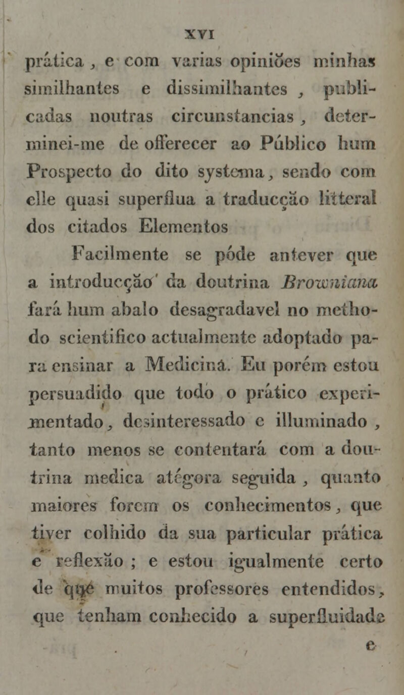 prática , e com varias opiniões minhas siinilhantes e dissimilhantes , publi- cadas noutras circunstancias , deter- minei-me de offerecer ao Público hum Prospecto do dito systema, sendo com elle quasi supérflua a traducçâo litteral dos citados Elementos Facilmente se pode antever que a introducçào' da doutrina Browniana fará hum abalo desagradável no metho- do scientiíico actualmente adoptado pa- ra ensinar a Medicina. Eu porém estou persuadido que todo o prático experi- mentado , desinteressado c illuminado , tanto menos se contentará com a dou- trina medica atégora seguida , quanto maiores forem os conhecimentos, que tiver colhido da sua particular prática e reflexão ; e estou igualmente certo de qijé muitos professores entendidos,, que tenham conhecido a superfluidade