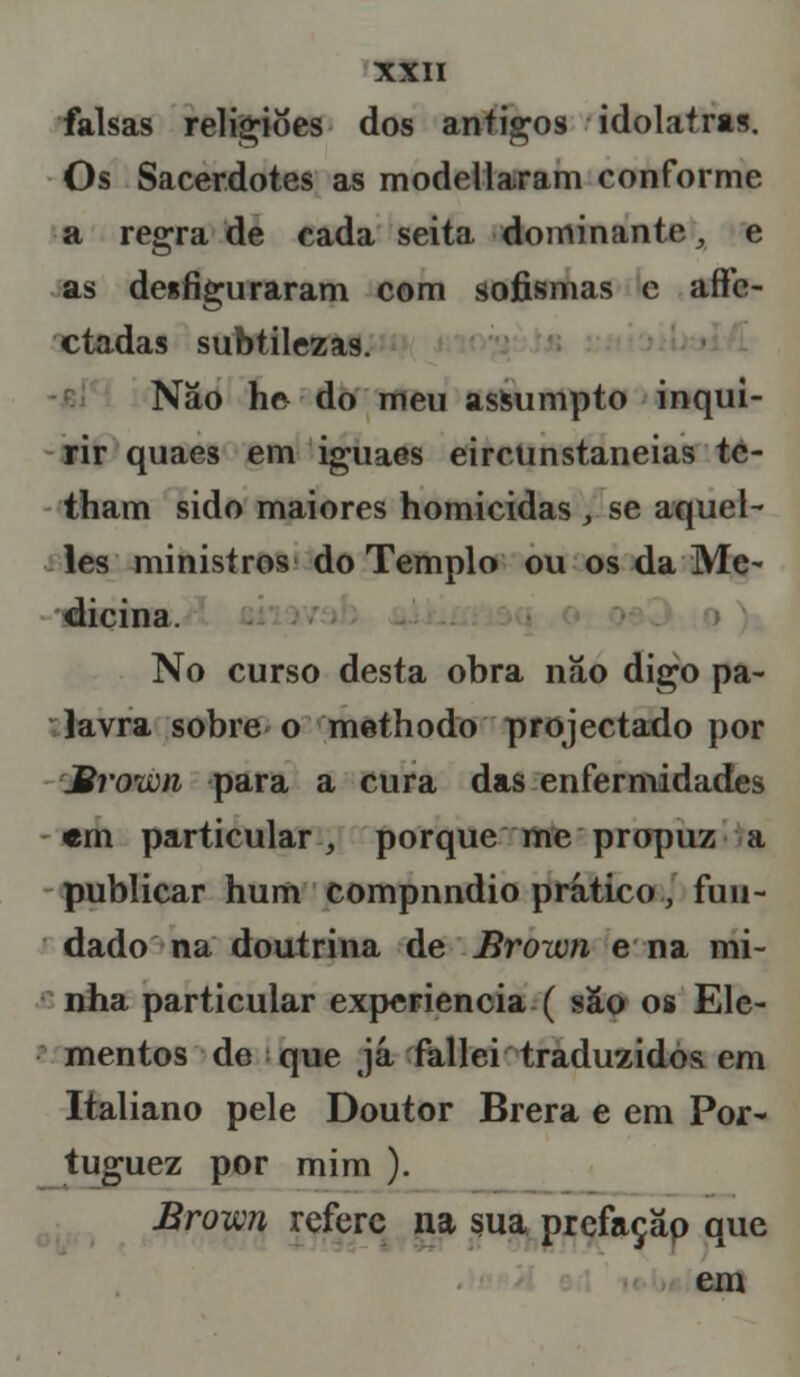 falsas religiões dos antigos idolatra». Os Sacerdotes as modellaram conforme a regra de cada seita dominante, e as desfiguraram com sofismas c aflfc- ctadas subtilezas. Não he- do meu assumpto inqui- rir quaes em iguaes eirciinstaneias tc- tham sido maiores homicidas , se aquel- les ministros do Templo ou os da Me- dicina. No curso desta obra não digo pa- lavra sobre o methodo projectado por Mvoiím para a cura das enfermidades «m particular, porque me propuz a publicar hum compnndio prático, fun- dado na doutrina de Broivn ena mi- nha particular experiência ( são os Ele- mentos de que já fallei traduzidos em Italiano pele Doutor Brera e em Por- tuguez por mim ). Brown refere na sua prefaçãp que em