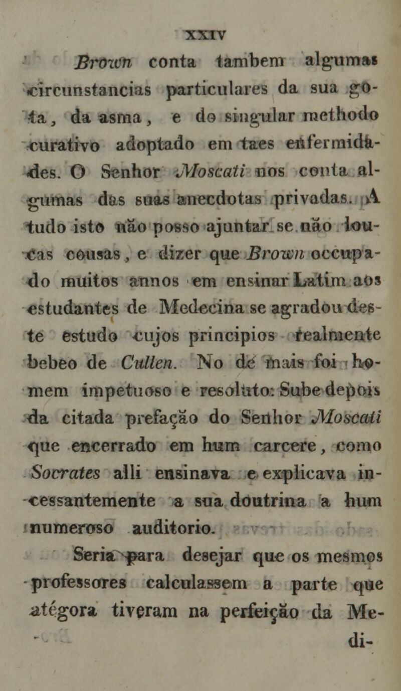 Brozvn conta também algumai circunstancias particulares da sua :to- ta, da asma, e do singular methodo curativo adoptado em taes enfermida- des. O Senhor JVIoscati nos conta al- gumas das suas anecdotas privadas. A tudo isto nâo posso ajuntar se nao k>u- ois cousas, e dizer que Bvown occupa- do muitos annos em ensinar Latim aos estudantes de Medccina se agradou des- te estudo cujos princípios realmente bebeo de Cullen. No de mais foi he- mem impetuoso e resoluto. Sube depois» da citada prefação do Senhor JWoscali fjue encerrado em hum cárcere, como Sócrates alli ensinava e explicava in- cessantemente a sua doutrina a hum numeroso auditório. Seria ^ara desejar que os mesmos professores calculassem a parte que atégora tiveram na perfeição da Me- di-