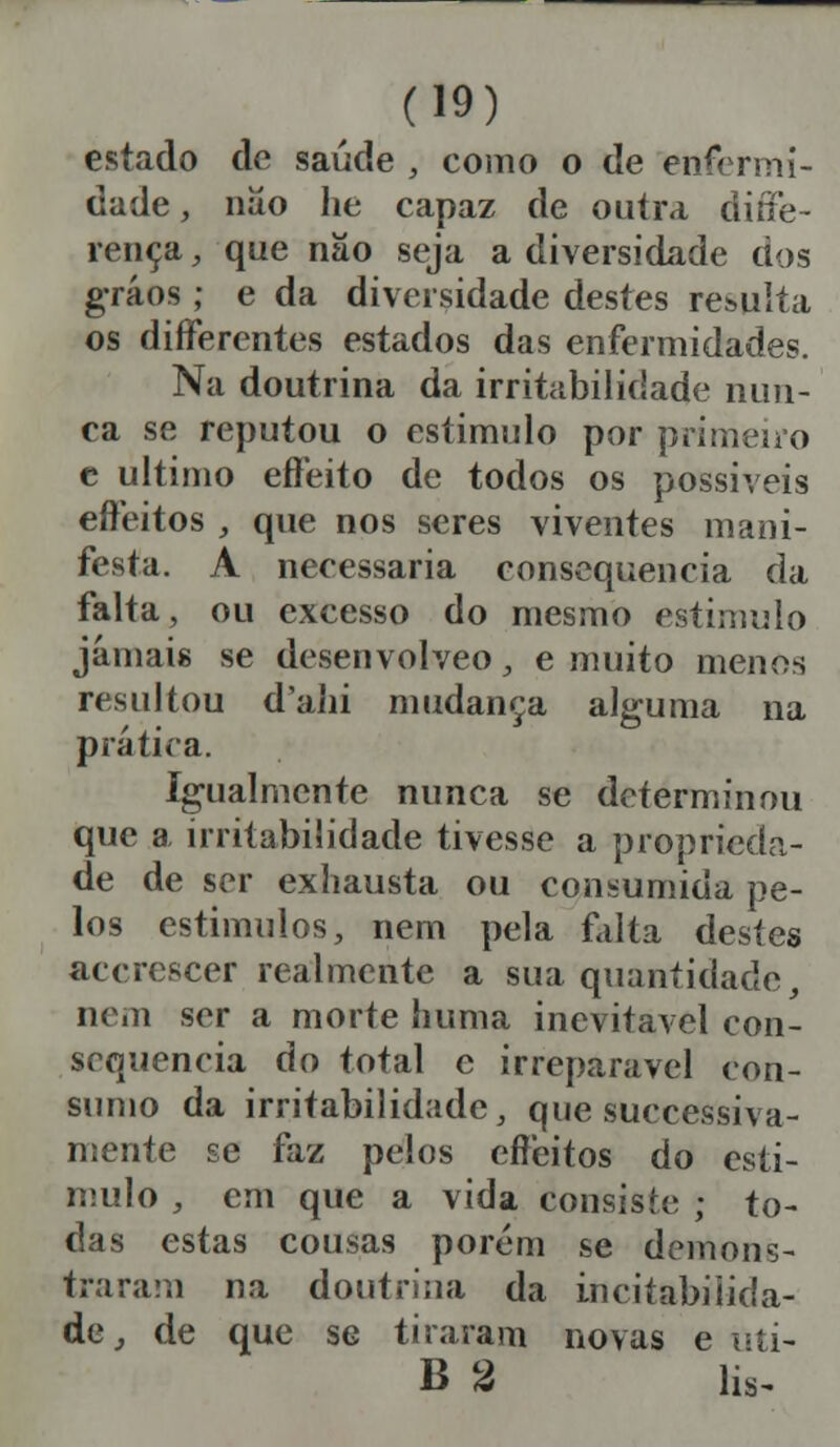 estado de saúde , como o de enfermi- dade , nao he capaz de outra diffe- rença, que nâo seja a diversidade dos gráos; e da diversidade destes resulta os differentes estados das enfermidades. Na doutrina da irritabilidade nun- ca se reputou o estimulo por primeiro c ultimo effeito de todos os possíveis effeitos , que nos seres viventes mani- festa. A necessária consequência da falta, ou excesso do mesmo estimulo jamais se desenvolveo, e muito menos resultou dahi mudança alguma na prática. Igualmente nunca se determinou que a irritabilidade tivesse a proprieda- de de ser exhausta ou consumida pe- los estímulos, nem pela falta destes acerescer realmente a sua quantidade, nem ser a morte huma inevitável con- sequência do total e irreparável con- sumo da irritabilidade, que suecessiva- nsente se faz pelos effeitos do esti- mulo , em que a vida consiste ; to- das estas cousas porém se demons- traram na doutrina da incitabiiida- de, de que se tiraram novas e i^ti- B % lis.