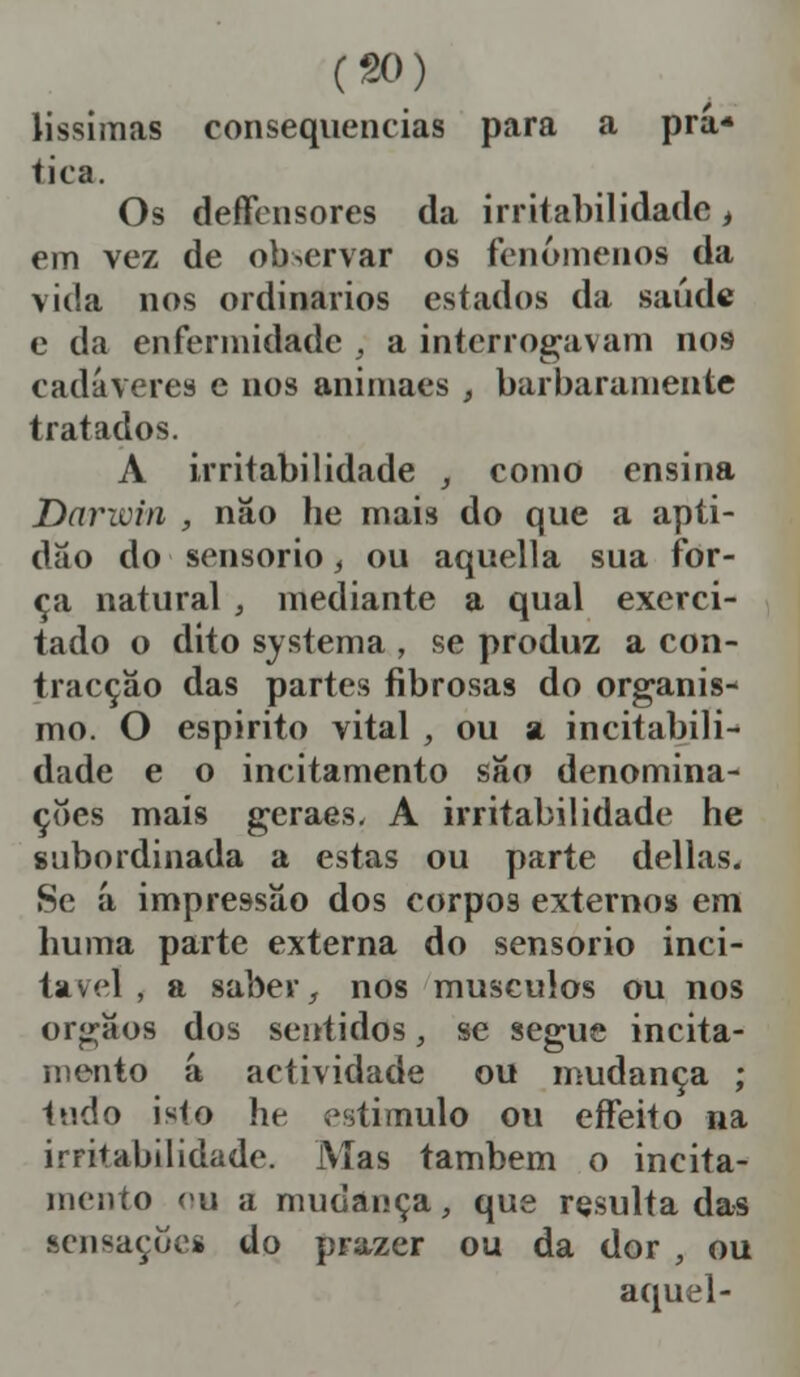 lissimas consequências para a prá* tica. Os deffcnsores da irritabilidade, em vez de observar os fenómenos da vida nos ordinários estados da saúde e da enfermidade , a interrogavam nos cadáveres e nos animaes , barbaramente tratados. A irritabilidade , como ensina Darwin , não lie mais do que a apti- dão do sensório , ou aquella sua for- ça natural , mediante a qual exerci- tado o dito systema , se produz a con- tracção das partes fibrosas do organis- mo. O espirito vital , ou a inevitabili- dade e o incitamento são denomina- ções mais geraes, A irritabilidade he subordinada a estas ou parte delias. Se á impressão dos corpos externos em huma parte externa do sensório inci- ta v cl , a saber, nos músculos ou nos orgaos dos sentidos, se segue incita- mento á actividade ou mudança ; tudo isto he estimulo ou effeito na irritabilidade. Mas também o incita- mento eu a mudança, que resulta das sensações do prazer ou da dor , ou aquel-