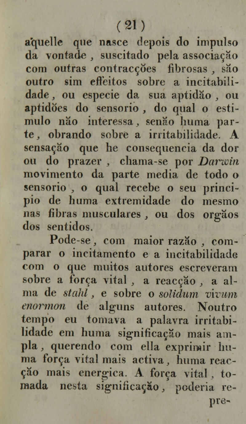 aquelle que nasce depois do impulso da vontade , suscitado pela associação com outras contracções fibrosas , são outro sim eflfeitos sobre a incitabili- dade, ou espécie da sua aptidão , ou aptidões do sensório , do qual o esti- mulo não interessa, senão huma par- te , obrando sobre a irritabilidade. A sensação que he consequência da dor ou do prazer , chama-se por Darwin movimento da parte media de todo o sensório , o qual recebe o seu princi- pio de huma extremidade do mesmo nas fibras musculares , ou dos órgãos dos sentidos. Pode-se, com maior razão , com- parar o incitamento e a incitabilidadG com o que muitos autores escreveram sobre a força vital , a reacção , a al- ma de stald, e sobre o solidum vwwm mórmon de alguns autores. Noutro tempo eu tomava a palavra irritabi- lidade em huma significação mais am- pla , querendo com ella exprimir hu- ma força vital mais activa, huma reac- ção mais enérgica. A força vital, to- mada nesta significação, poderia re- pre-