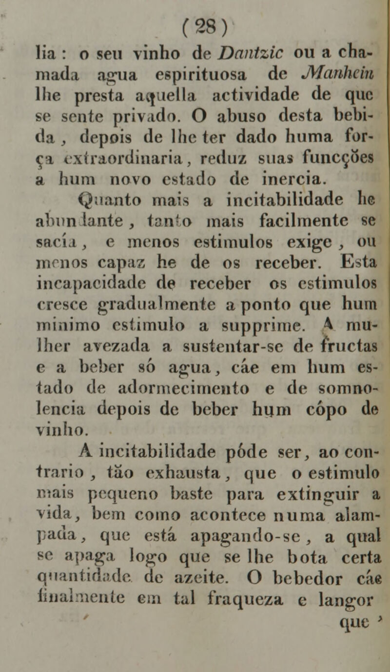 lia : o seu vinho de Dantzic ou a cha- mada agua espirituosa de JYfanhciu lhe presta aífiiella actividade de que se sente privado. O abuso desta bebi- da , depois de lhe ter dado huma for- ci extraordinária, reduz suas funeçoes a hum novo estado de inércia. Quanto mais a incitabilidade lie abun lante, tan-o mais facilmente se sacia, e menos estimulos exige , ou menos capaz he de os receber. Esta incapacidade de receber os estimulos cresce gradualmente a ponto que hum mínimo estimulo a supprime. 4 mu- lher avezada a sustentar-se de frucias e a beber só agua, cáe em hum es- tado de adormecimento e de somno- lencia depois de beber hum copo de vinho. A incitabilidade pode ser, ao con- trario , tao exhausta, que o estimulo mais pequeno baste para extinguir a vida, bem como acontece numa alam- pada, que está apagando-se , a qual se apaga logo que se lhe bota certa quantidade de azeite. O bebedor cáe finalmente em tal fraqueza e langor que '