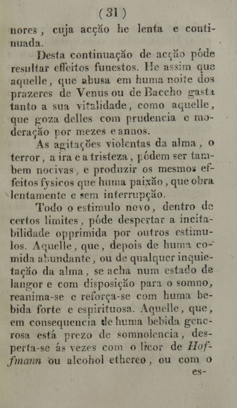 norrs , cuja acção he lenta e conti- nuada. Desta continuação de acção pôde resultar efleitos funestos. He assim que aquelle, que abusa em huma noite dos prazeres de Vénus ou de Baccho gasti tanto a sua vitalidade, como aquelle, que goza delles com prudência e mo- deração por mezes e ânuos. As agitações violentas da alma, o terror, a ira e a tristeza , podem ser tam- bém nocivas, e produzir os mesmos ef- feitos fysieos que huma paixão, que obra lentamente e sem interrupção. Todo o estimulo novo, dentro de (■(rios limites, pode despertar a incita- bilidade opprimida por outros estímu- los. Aquelle, que, depois de huma co- mida abundante, ou de qualquer inquie- tação da alma, se acha num estado de langor e com disposição para o soumo, reanima-se e refbrça-se com huma be- bida forte e espirituosa. Aquelle, que, em consequência de huma bebida gene- rosa está prezo de somnolencia, des- perta-se ás vezes com o licor de Hof- fmann ou alcohol ethereo, ou com o es-