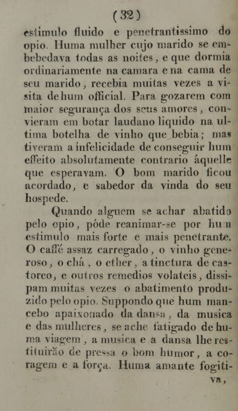 estimulo fluido e penetrantíssimo do ópio. Huma mulher cujo marido se em- bebedava Iodas as noites, e que dormia ordinariamente na camará e na cama de seu marido, recebia muitas vezes a vi- sita de hum oíficial. Para gozarem com maior segurança dos seus amores, con- vieram em botar laudano liquido na ul- tima botelha de vinho que bebia; mas tiveram a infelicidade de conseguir hum effeito absolutamente contrario âquellc. que esperavam. O bom marido ficou acordado, e sabedor da vinda do seu hospede. Quando alguém se achar abatido pelo ópio, pôde reanimar-se por hum estimulo mais forte e mais penetrante. O caíle assaz carregado, o vinho gene- roso, o chá , o ether, atinctura de cas- toreOj e outros remédios voláteis, dissi- pam muitas vezes o abatimento produ- zido pelo ópio. Suppondoque hum man- cebo apaixonado da dansa , da musica e das mulheres, se ache fatigado de hu- ma viagem , a musica e a dansa lhe res- tituirão de pressa o bom humor, a co- ragem e a força. Huma amante fogiti- va,