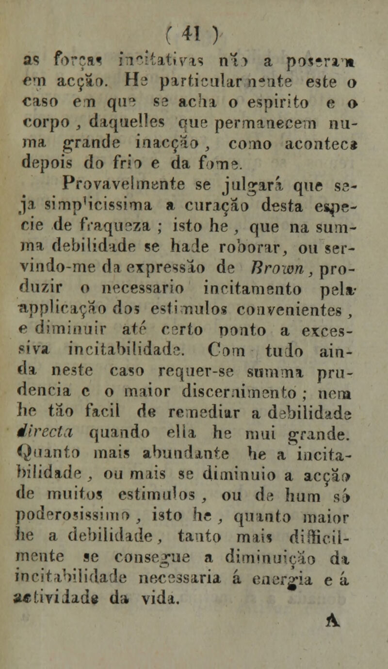 as forçm foicitativas ni> a poierm cm acção. H^ particular n^utc este o caso eu que ss acha o espirito e o corpo , daquelles que permanecem nu- ma grande inacção, como acontec* depois do frio e da fome. Provavelmente se julgará que se- ja simp'icissima a curação desta espé- cie de fraqueza ; isto he , que na suru- ma debilidade se hade roborar, ou ser- vindo-me da expressão de Brown, pro- duzir o necessário incitamento pela- npplicaçao dos estímulos convenientes, e diminuir até certo nvtnto a exces- siva incitabilidade. Com tudo ain- da neste caso requer-se siimma pru- dência c o maior discernimento ; nem lie tilo fácil de remediar a debilidade directa quando ella he mui grande. Quanto mais abundante he a incita- bilidade , ou mais se diminuio a acção de muitos estimulos , ou de hum ih poderosíssimo , isto he , quanto maior he a debilidade, tanto mais dificil- mente se consegue a diminuição da incitabilidade necessária á energia e á ae ti vi Jade da vida.