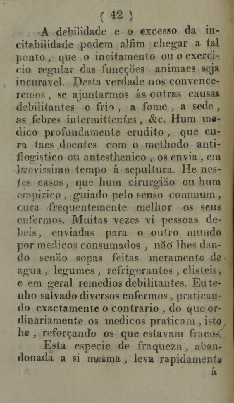 A debilidade e o excesso da in- citabiiidade podem alfim chegar a tal ponto , que o incitamento ou o exercí- cio regular das funcçoes animaes seja incurável. Desta verdade nos convence- remos , se ajuntarmos ás outras causas debilitantes o frio , a fome , a sede , as febres intermitíenfes, &c. Hum me- dico profundamente erudito , que cu- ra taes doentes com o methodo anti- ético ou antesthcnico , os envia, em -simo tempo á sepultura. He nes- fts cases, que hum cirurgião ou hum •inço, guiado pelo senso commum , cura frequentemente melhor os seus enfermos. Muitas vezes vi pessoas de- enviadas para o outro mundo por médicos consumados , nao lhes dan- do senão sopas feitas meramen? agua , legumes, refrigerantes, disteis, e era geral remédios debilitantes. Eu te- nho salvado diversos enfermos, pratican- do exactamente o contrario , do que or- dinariamente os médicos praticam /isto he, reforçando os que estavam fracos: Esía espécie de fraqueza, aban- donada a si mesma, leva rapidamente a