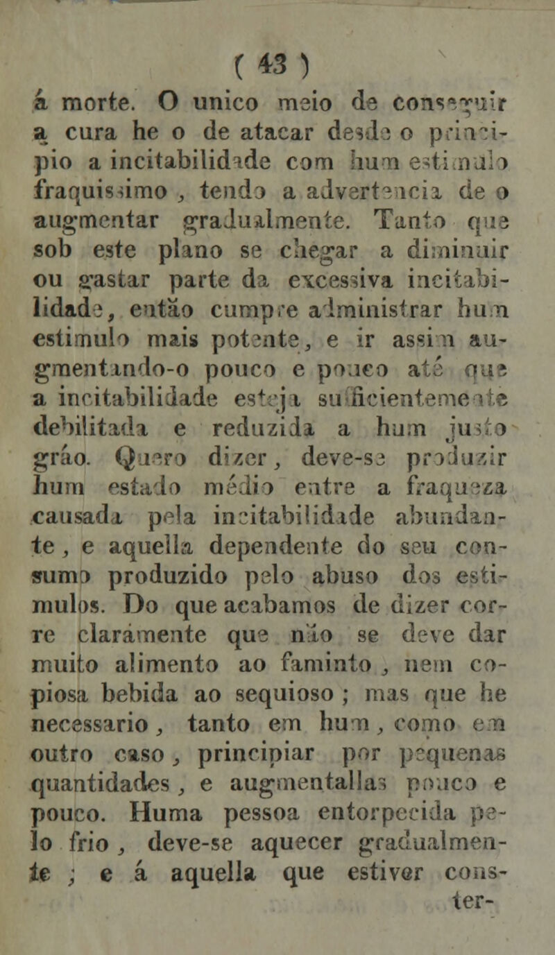 á morte. O único meio de consa^'iir a cura he o de atacar desde o princi- pio a incitabilid^de com buna estimulo fraquíssimo , tendo a adverte ícii de o augmcntar gradualmente. Tanto que sob este plano se chegar a diminuir ou gastar parte da excessiva incitabi- lidade, então cumpre administrar hum estimulo mais pot3nte, e ir assi n au- gmentmdo-o pouco e pouco a a incitabilidade est:j i suficiente me debilitada e reduzida a hum jus,te gráo. Quero dizer, deve-S3 produzir hum estado médio ewtre a fVaqu-.ia, causada pela incitabilidade abundan- te , e aquella dependente do seu con- sumo produzido pelo abuso dos estí- mulos. Do que acabamos de dizer cor- re claramente que nlío se deve dar muito alimento ao faminto , nem co- piosa bebida ao sequioso ; mas que he necessário , tanto em hum, como em outro caso, principiar por pequenas quantidades , e augmentallas pouco e pouco. Huma pessoa entorpecida pe- lo frio , deve-se aquecer gradualmen- te ; e á aquella que estivar cons-