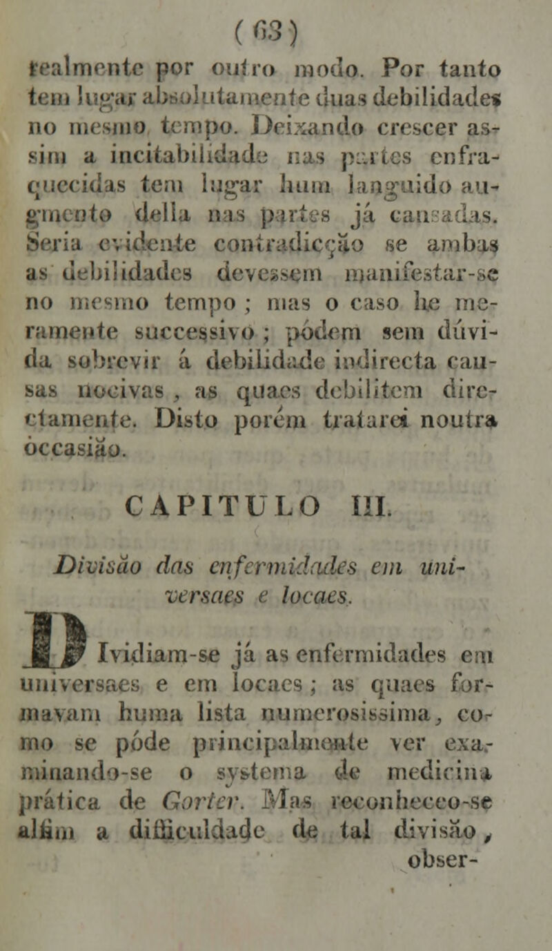 (n.3) lealmente por ouiro modo. Por tanto tem lug,» absolutamente duas debilidade* no mesmo tempo. Deixando crescer as- sim a incitai)ihdad;; nas jí::i les enfra- quecidas tem lugar hum languido au- :»to delia ins já cau Seria evidente coníradicçao se ambas as debilidades deverem manifestar-sc no mesmo tempo ; mas o caso he me- ramente suceessivo ; podem sem dúvi- da sobrevir á debilidade indirecta cau- sas nocivas , as quaes debilitem dire- ctamente. Disto porem tratarei noutra òccasiâo. CAPITULO ÍII. Divisão das enft rn,.'.lales em uni- versaes e locaes. JlJF Ividiam-se já as enfermidades em universaes e em locaes ; as quaes for- maviíni huma lista numerosíssima, co- rno se pode princi[.cimente \er exa.- raiuando-se o systema de medicina prática de Gortev í's reconheceo-se altiii) a diííiciudade de tal divisão, obser-