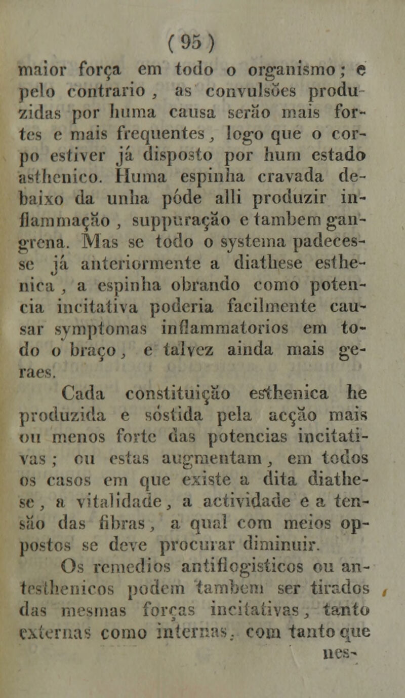 maior força em todo o organismo; e pelo contrario , as convulsões produ zidas por liiima causa serão mais for- tes e mais frequentes, logo que o cor- po estiver já disposto por hum estado asthcnico. Huma espinha cravada de- baixo da unha pode alli produzir in- flam mação , suppuração c também gan- grena. Mas se todo o systema padeces- se já anteriormente a diathese esíhe- nica , a espinha obrando como poten- cia imitativa poderia facilmente cau- sar svmptomas inflammatorios em to- do o braço, e talvez ainda mais ge- raes. Cada constituição esthenica he produzida e sósíida pela acção mais ou menos forte das potencias inciíati- vas ; mi estas augmeatam, em todos os casos em que existe a dita diathe- se , a vitalidade, a actividade ea ten- são das fibras, a qual com meios op- postos se deve procurar diminuir. Os remédios antiflogisticos ou an- cos podem também ser tirados das mesmas forcas inciiaíivas, tanto exíernas como internas, com tanto^ue nes>