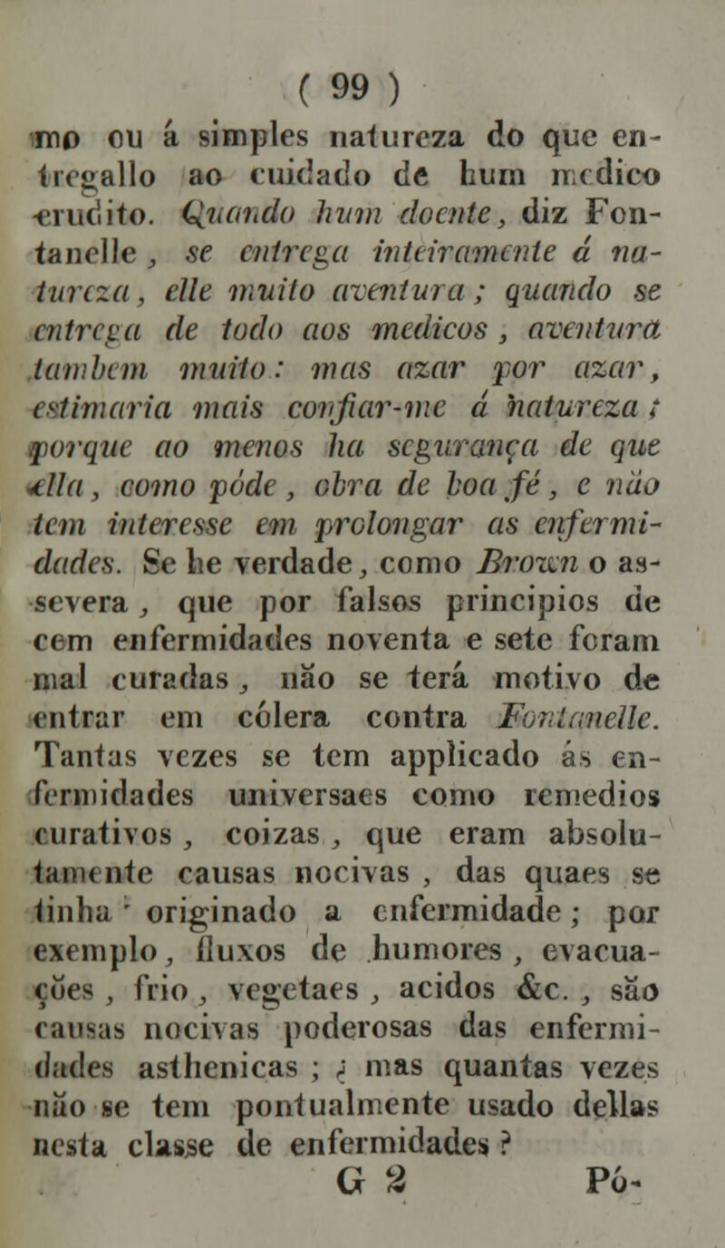 imo ou a simples natureza do que en- Ire» alio ao cuidado de hum medico -erudito. Quando hum doente, diz Fon- tanelle , se entrega inteiramente á na- tureza , elle muito aventura,; quando se entreva de todo aos meelicos, aventura lambem muito: méis azar por azar, estimaria mais confiar-mc á natureza; porque ao menos ha segurança de que ■ília , como pode , obra de boa fé, e nao tem interesse em prolongar eis enfermi- dades. Se lie verdade, como Bssôim o as- severa , que por falsos princípios de cem enfermidades noventa e sete feram mal curadas, não se terá motivo de entoar em cólera contra Fonlanellc. Tantas vezes se tem applicado ás en- fermidades universaes como remédios curativos, coizas , que eram absolu- tamente causas nocivas , das quaes se tinha ; originado a enfermidade; por exemplo, fluxos de humores , evacua- ções , frio, vegetaes , ácidos &c. , são causas nocivas poderosas das enfermi- dades asthenicas ; <j mas quantas vezes não se tem pontualmente usado delias nesta classe de enfermidades ? G 2 Pó*