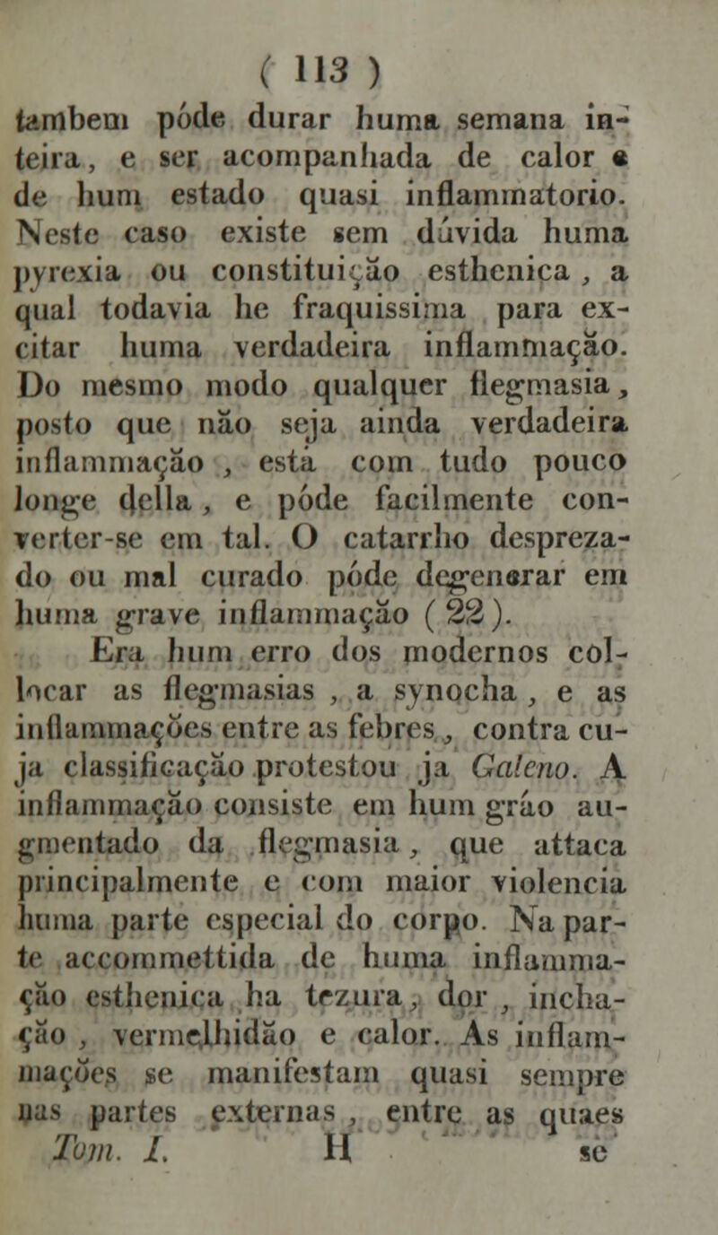 também pode durar huma semana in- teira, e ser acompanhada de calor e de hum estado quasi inflammatorio. Neste caso existe sem dúvida huma pyrexia ou constituição esthenica, a qual todavia he fraquíssima para ex- citar huma verdadeira inflammação. Do mesmo modo qualquer flegmasia, posto que náo seja ainda verdadeira inflammação , está com tudo pouco longe delia, e pode facilmente con- verter-se em tal. O catarrho despreza- do ou mal curado pode degen&rar em huma grave inflammação (22). Era hum erro dos modernos col- locar as fleg-masias , a synocha , e as iuílammaçoes entre as febres., contra cu- ja classificação protestou ja Galeno. A inflammação consiste em hum gráo au- gmentado da .flegmasia, que attaca principalmente e com maior violência huma parte especial do corpo. Na par- te accommettida de huma inflamma- ção esthenica ha tez ura, dor , incha- ção , vermelhidão e calor. As inilum- inações se manifestam quasi sempre uns partes externas , entre as quaes Tom. I. H se