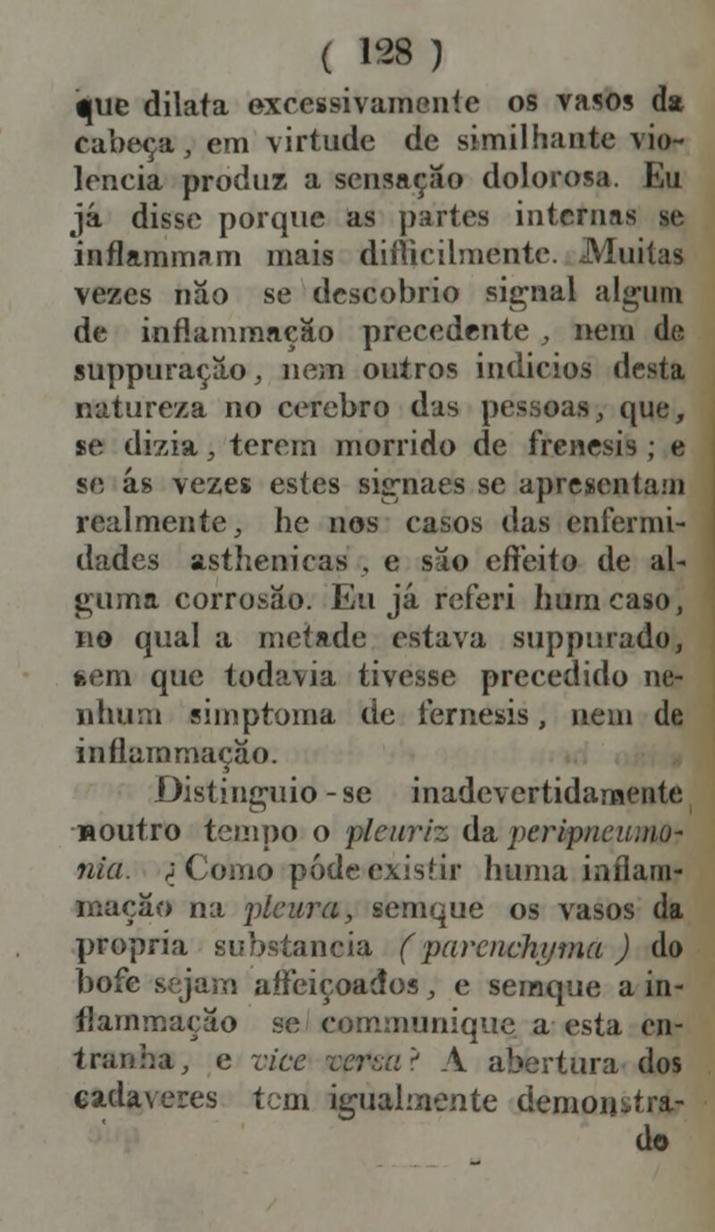 ^ue dilata excessivamente os vasos da cabeça, em virtude de similhante vio- lência produz a sensação dolorosa. Eu já disse porque as partes internas ie inflammam mais dificilmente. Muitas vezes não se descobrio signal algum de inflammaeão precedente , nem de suppuração, nem outros indícios desta natureza no cérebro das pessoas, que, se dizia, terem morrido de frenesis ; e se ás vezes estes sisrnaes se apresentam realmente, he nos casos das enfermi- dades asthenicas , e são effeito de al- guma corrosão. Eu já referi hum caso, no qual a metade estava suppiuado, tem que todavia tivesse precedido ne- nhum simptoma de fernesis, nem de inflummação. Distinguia - se inadevertidarnente «outro tempo o pleitriz da peripneumQ? nia. ; Como pôde existir huma inflam- mação na pleura, scmque os vasos da própria substancia ('parenchyma ) do bofe sejam aíFeiçoados, e semque a in- flammação se communique a esta en- tranha, e vice Tcrza'-! A abertura dos cadáveres tem igualmente demonstra- do
