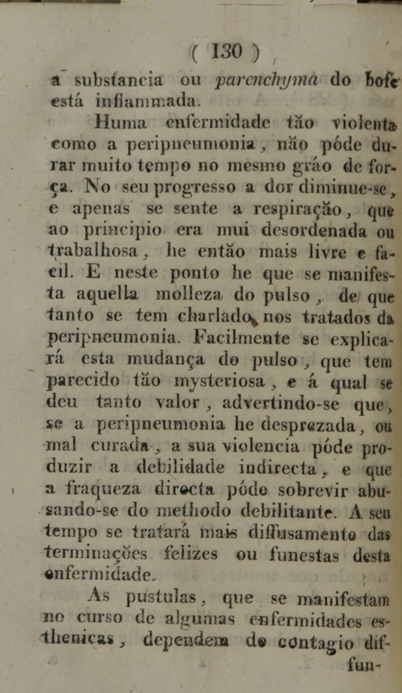 a substancia ou ■paraiclijjma do bofe está iníiamn.ada. Huma enfermidade tiío violenta como a peripneumonia , nao pode du- rir muito tempo no mesmo gráo do for- ça. No seu progresso a dor diminue-se, e apenas se sente a respiração, que ao principio era mui desordenada ou trabalhosa, lie então mais livre e fa- eil. E neste ponto lie que se manifes- ta aquella molleza do pulso , de que tanto se tem charlado^nos tratados da peripneumonia. Facilmente se explica- rá esta mudança do pulso , que tem parecido tao nrysteriosa, e á qual se deu tanto valor, advertindo-se que, $e a peripneumonia he desprezada, ou mal curada, a sua violência pôde pro- duzir a debilidade indirecta, e que a fraqueza dir«>cta podo sobrevir abu- sando-se do methodo debilitante. A seu tempo se tratará mais diílusamento das terminações felizes ou funestas dtsta enferm idade. As pústulas, que se manifestam no curso de algumas enfermidades es- -tlienicas, dependem d» contagio dií- fun-
