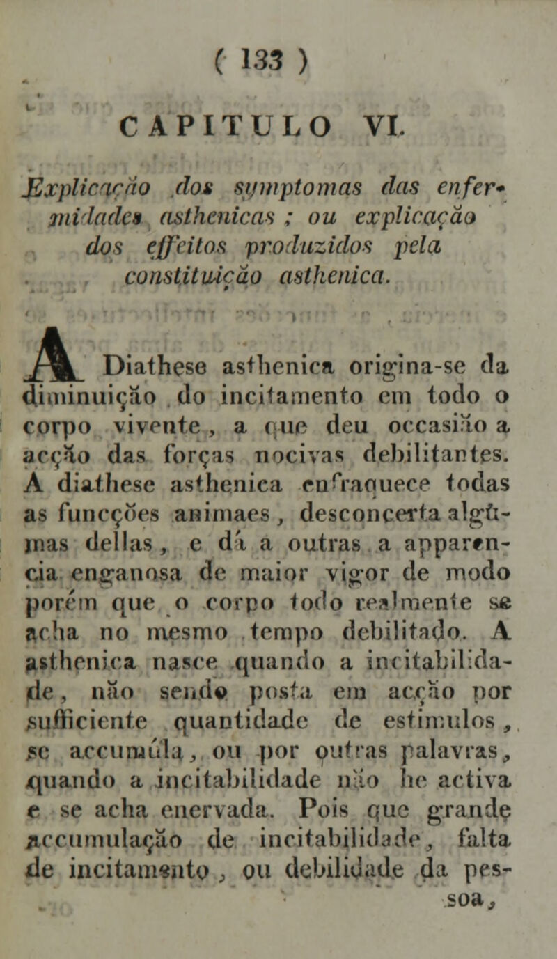 CAPITULO VI. J&xplicqçpo dos sitinptomas das enfer» iniladcn asthenicas ; ou explicação dos effeitos produzidos pela, constituição asthenica. /^ Diathese asthenica origina-se da diminuição do incitamento em todo o corpo vivente , a < ue deu occasiao a acção das forçai nocivas debilitantes. A diathese asthenica enfraquece todas as funeçoes animaes, desconcerta algu- inas delias, e di a outras a apparrn- c.ia eníranosa de maior vigor de modo porem que o corpo todo realmente sft acha no mesmo tempo debilitado. A asthenica nasce quando a irritabilida- de , nao seiíd© posta em acção por sufficiente quantidade de estímulos, m: accurnúla, ou por outras palavras, ípiando a incitabilidade mio he activa t se acha enervada. Pois que grande flccumulaçao de incitabilidade, falta de incitamento , ou debilidade d a pes- soa,