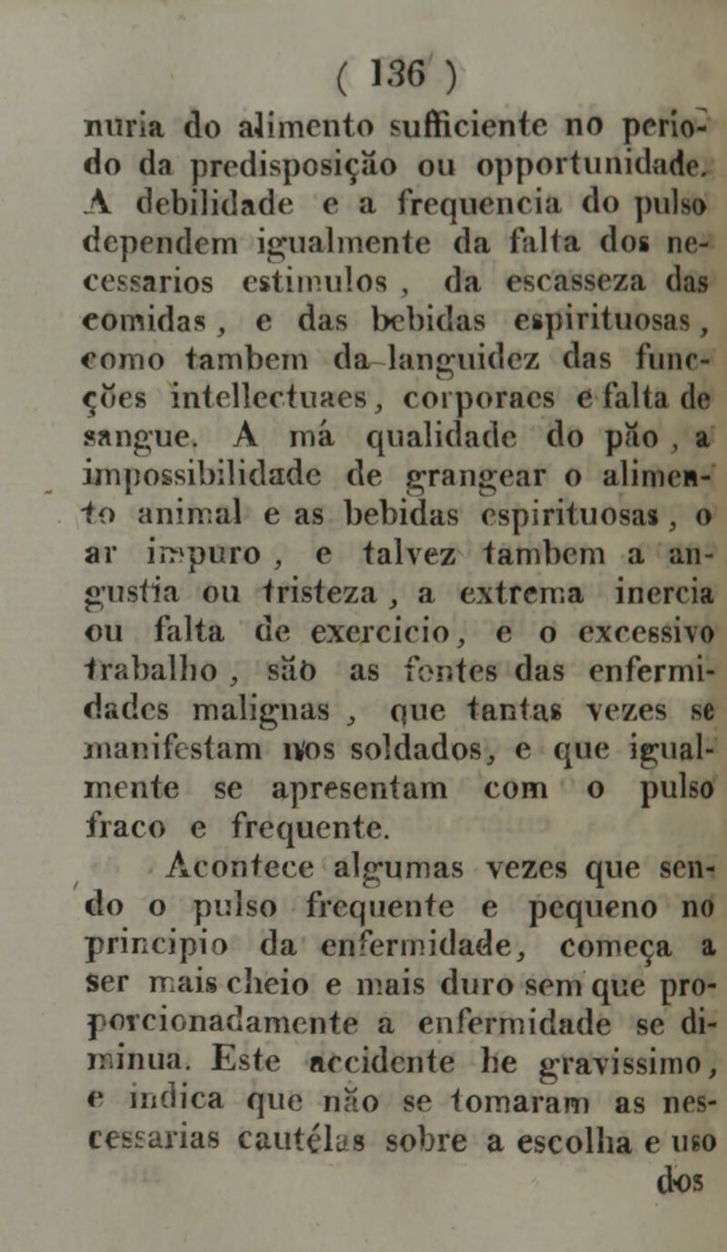 nuria do alimento sufficienio no perío- do da predisposição ou opportunidade. A debilidade e a frequência do puis* dependem igualmente da falta dos ne- cessários estímulos , da escasseza das comidas, e das bebidas espirituosa! , como também da languidez das funo coes intelleetuaes, coiporacs e falta de sangue. A má qualidade do pao , a impossibilidade de grangear o alimen- to animal e as bebidas espirituosas, o ar impuro , e talvez também a an- gustia ou tristeza _, a extrema inereia ou falta de exercício, e o exeessivo trabalho , síío as fontes das enfermi- dades malignas , que tantas vezes se manifestam mos soldados, e que igual- mente se apresentam com o pulso fraco e frequente. Aeonteee algumas vezes que sen- do o pulso frequente e pequeno no principio da enfermidade, começa a Ser mais cheio e mais duro sem que pro- porcionadamente a enfermidade se di- minua. Este accidente he gravíssimo; e indica que nao se tornaram as nes- cessarias cautelas sobre a escolha e uso dos