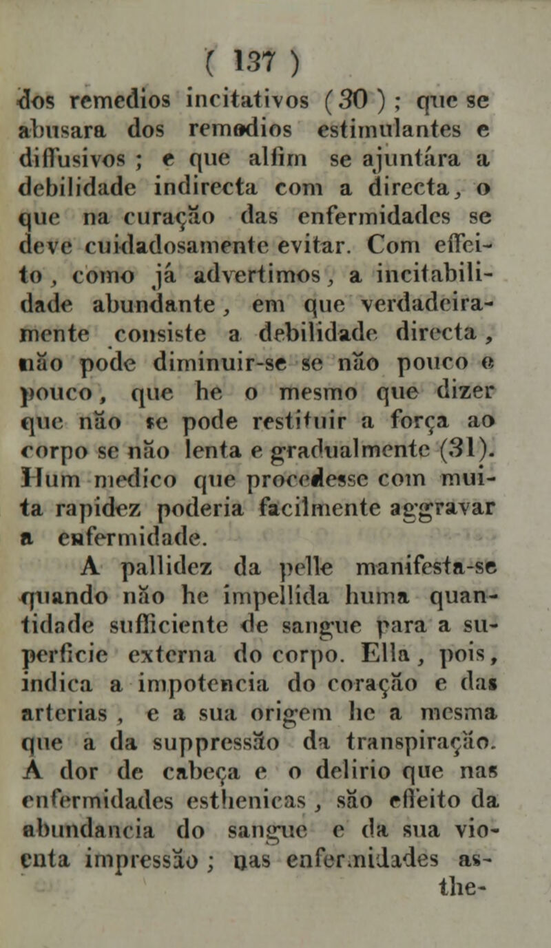 dos remédios incitativos (30); que se abusara dos rem»dios estimulantes e diífusivos ; e que alíim se ajuntara a debilidade indirecta com a directa, o que na curaçao das enfermidades se deve cuidadosamente evitar. Com eífei- to, como já advertimos, a incitabili- dade abundante, em que verdadeira- mente consiste a debilidade directa, «ao pode diminuir-se se nao pouco e pouco, que be o mesmo que dizer que nâo »e pode restituir a força ao corpo se nao lenta e gradualmente (31). Hum medico que procedesse com mui- ta rapidez poderia facilmente aggravar a enfermidade. A pallidez da pelle manifesta-se quando nao be ímpellida buma quan- tidade sufficiente de sangue para a su- perfície externa do corpo. Ella, pois, indica a impotência do coração e das artérias , e a sua origem be a mesma que a da suppressSo da transpiração. A dor de cabeça e o delírio que nas enfermidades esthenicas , sâo eífeito da abundância do sangue c da sua vio- enta impressão ; oas enfermidades as- tbe-