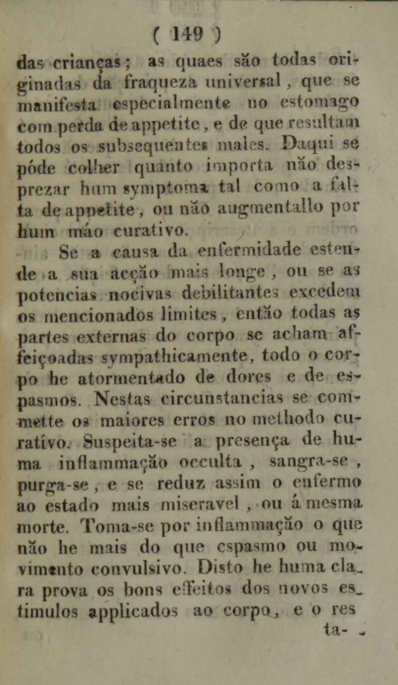 das crianças; as quaes são todas ori- ginadas da fraqueza universal, que se manifesta especialmente no estornado com perda de appetitc , e de que resultam todos os subsequentes mai-s. Daqui se pôde colher quinto importa nao des- prezar hum symptomi tal como a ial- ta deapoetite, ou não augmentallo por hum mio curativo. Si' a causa da enfermidade escu- de a sua accao maia l©*ge , ou se as potencias nocivas debilitantes excedem os mencionados limites, então todas as partes externas do corpo se acham af- feiçoadas svmpathicamente, todo o cor- po he atormentado de dores e de es- pasmos. Nestas circunstancias se com- mette oi maiores erros no melhodo cu- rativo. Suspeita-se a presença de hu- ma inflammaçâo oeculta , sangra-se , purga-se , e se reduz assim o enfermo ao estado mais miserável , ou á mesma morte. Toma-se por inílammaçâo o que nao he mais do que espasmo ou mo- vimento convulsivo. Disto he huma cia, ra prova os bons effeitos dos novos es_ timulos applicados ao corpo, e o res ta- -