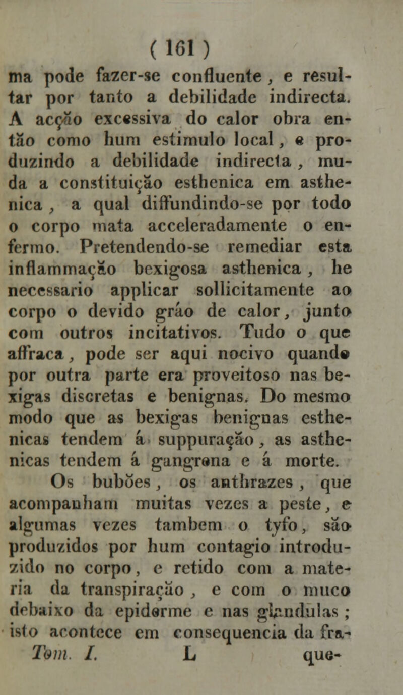 (101) ma pode fazer-se confluente , e resul- tar por tanto a debilidade indirecta. A acção excessiva do calor obra en- tão como hum estimulo local, « pro- duzindo a debilidade indirecta, mu- da a constituição esthenica em asthe- nica , a qual diftundindo-se por todo o corpo mata acceleradamente o en- fermo. Pretendendo-se remediar esta inflammaçao bexigosa asthenica, he necessário applicar sollicitamente ao corpo o devido gráo de calor, junto com outros incitativos. Tudo o que aífraca, pode ser aqui nocivo quande por outra parte era proveitoso nas be- xigas discretas e benignas. Do mesmo modo que as bexigas benignas esthe- nicas tendem â suppuração, as asthe- nicas tendem â gangrena e a morte. Os buboes, os anthrazes, que acompanham muitas vezes a peste, e algumas vezes também o tyfo, sa» produzidos por hum contagio introdu- zido no corpo, e retido com a maté- ria da transpiração , e com o muco debaixo da epiderme e nas gbudulas ; isto acontece em consequência da fra- Ibtn. I. L que-