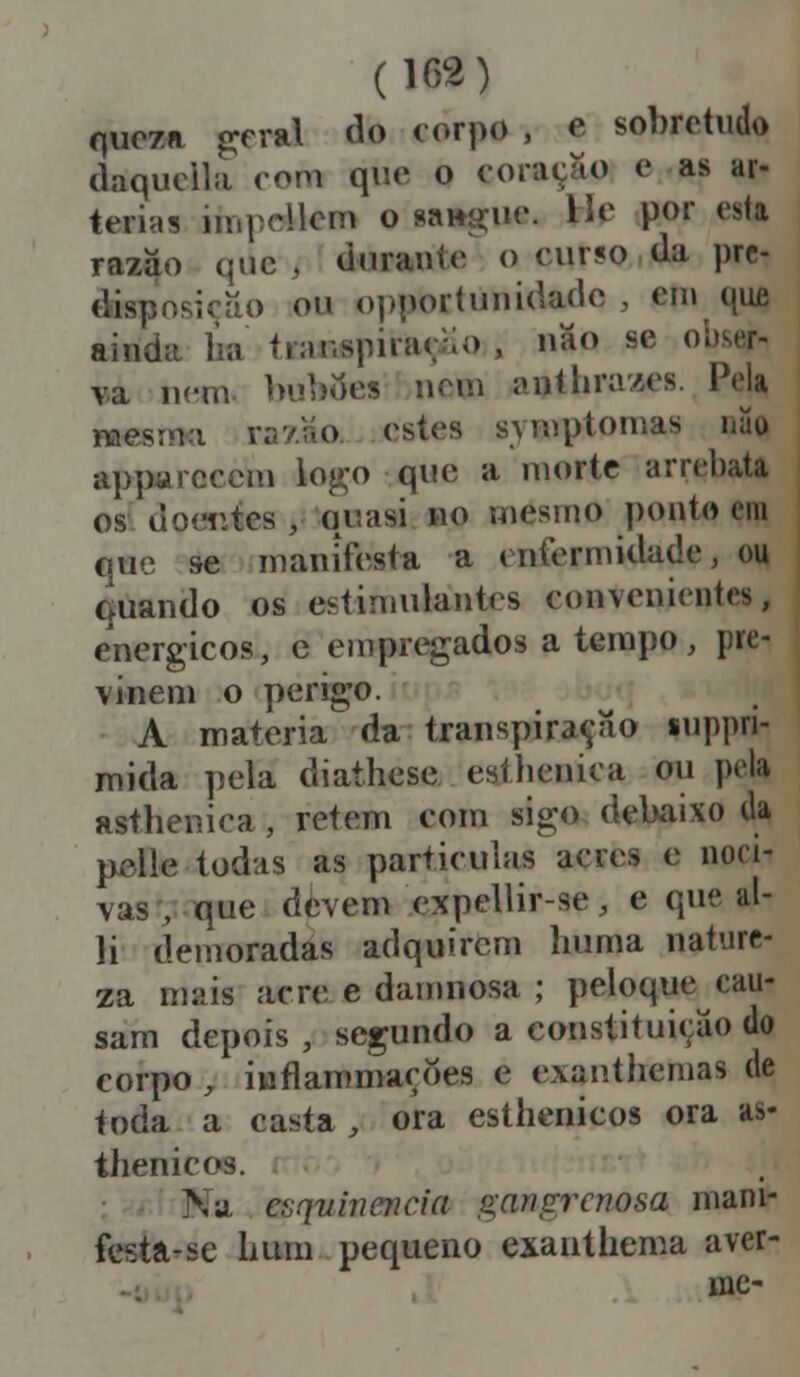 queza geral do corpo , e sobretudo daquclla com que o coração e as ar- térias impellem o Migue. He por esta razão que , durante o curso da pre- disposição ou opportuuidade , emque ainda ha transpiraç/io , náo se obser- va nem bubífes nem antbra/es. Pela mesma rav.;ío estes symptomas mio apparccem togo que a morte arrebata os doentes , quasi no mesmo ponto em que se manifesta a enfermidade, ou Guando os estimulantes convenientes, enérgicos, e empregados a tempo, pre- vinem o perigo. A matéria da transpiração suppri- mida pela diathese eathenica ou pela asthenica, retém com sigo debaixo da pelle todas as partículas acres e nocii vas, que devem expellir-se, e que al- li demoradas adquirem huma nature- za mais acre e damnosa ; peloque cau- sam depois , segundo a constituição do corpo , inflam mações e exanthemas de toda a casta, ora esthenicos ora as- thenicos. Na caqmnencia gangrc?iosa mani- festa-se hum pequeno exanthema aver- mc-