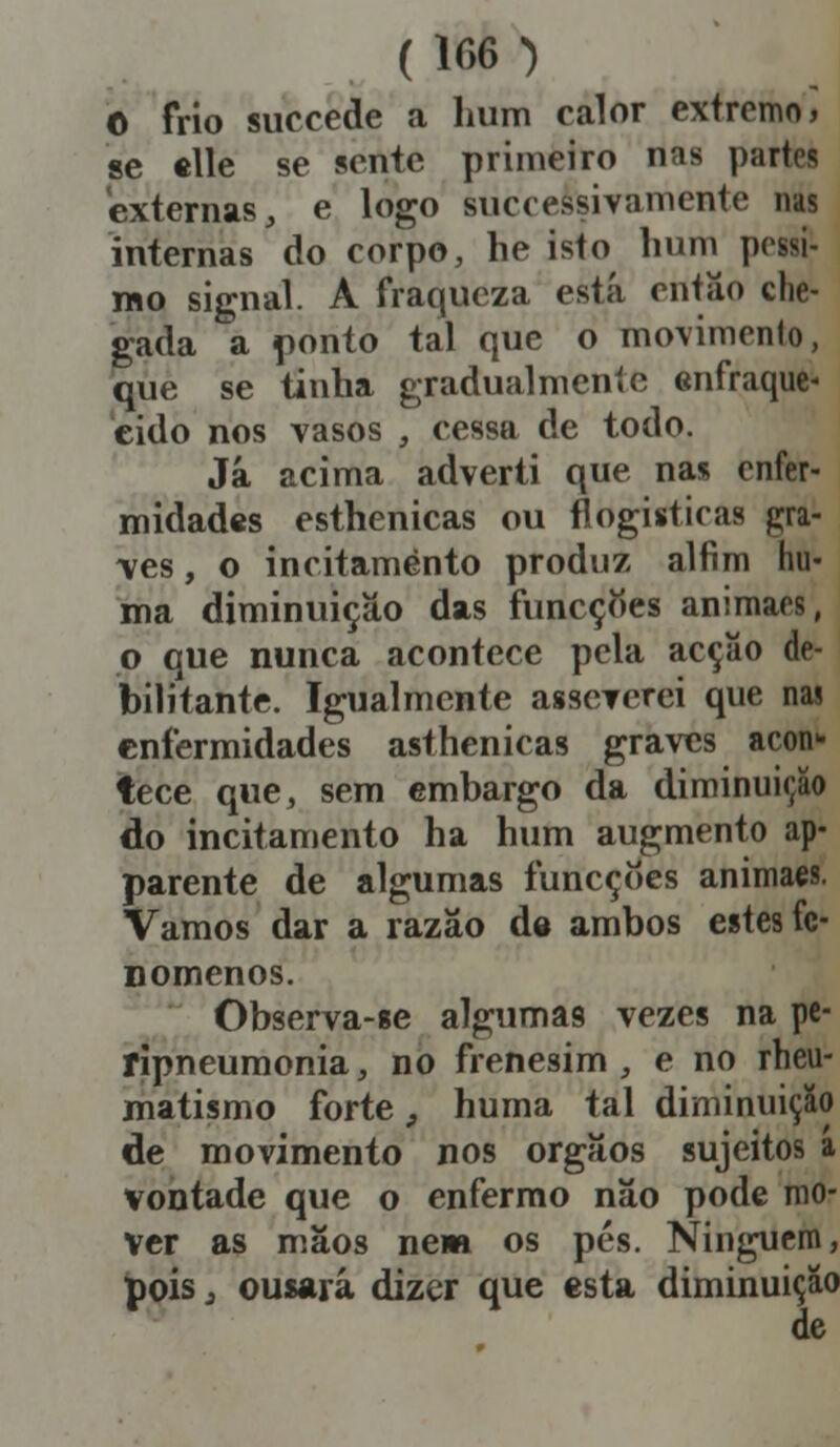 O frio succede a hum calor extremo, se elle se sente primeiro nas partes externas, e logo successivamentc nas internas do corpo, he isto hum péssi- mo signal. A fraqueza está então che- gada a ponto tal que o movimento, que se tinha gradualmente enfraque- cido nos vasos , cessa de todo. Já acima adverti que nas enfer- midades esthenicas ou flogisticas gra- ves , o incitamento produz alfim hu- ma diminuição das funeçoes animaes, p que nunca acontece pela acção de- bilitante. Igualmente asseverei que nas enfermidades asthenicas graves acon- tece que, sem embargo da diminuição do incitamento ha hum augmento ap- parente de algumas funeçoes animaes. Vamos dar a razão de ambos estes fe- nómenos. Observa-ge algumas vezes na pe- ripneumonia, no frenesim, e no rheu- matismo forte, huma tal diminuição de movimento nos órgãos sujeitos a vontade que o enfermo não pode mo- ver as mãos nem os pés. Ninguém, pois 3 ousará dizer que esta diminuição de