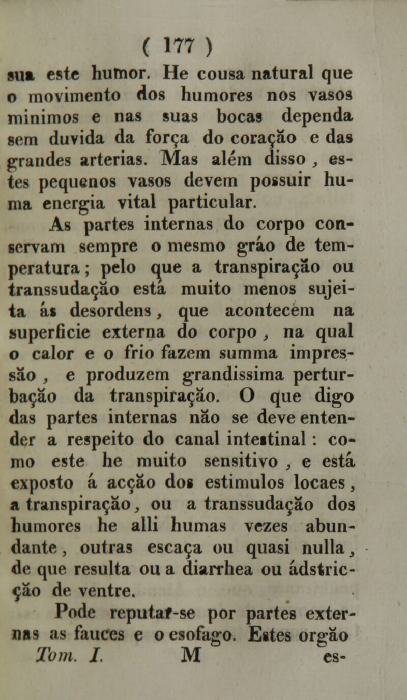 sua este humor. He cousa natural que o movimento dos humores nos vasos mínimos e nas suas bocas dependa sem duvida da força do coração c das grandes artérias. Mas além disso , es- tes pequenos vasos devem possuir hu- ma energia vital particular. As partes internas do corpo con- servam sempre o mesmo grão de tem- peratura ; pelo que a transpiração ou transsudação esta muito menos sujei- ta ás desordens, que acontecem na superfície externa do corpo , na qual o calor e o frio fazem summa impres- são , e produzem grandíssima pertur- bação da transpiração. O que digo das partes internas não se deve enten- der a respeito do canal intestinal: co- mo este he muito sensitivo , e está exposto á acção dos estimulos locaes, a transpiração, ou a transsudação dos humores he alli humas vezes abun- dante , outras escaca ou quasi nulla , de que resulta ou a diarrhea ou ádstric- ção de ventre. Pode reputaf-se por partes exter- nas as fauces e o esofago. Estes órgão Tom. I. M es-