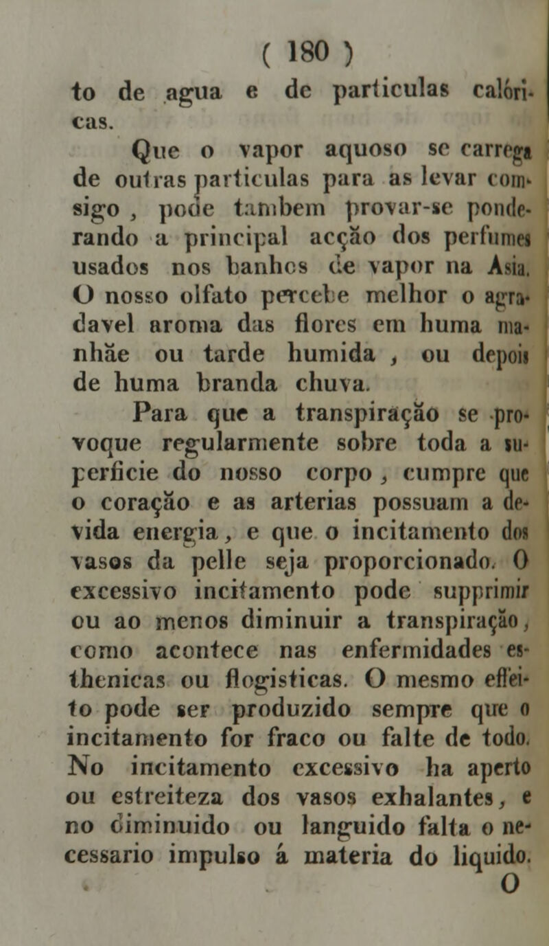 to de agua e de partículas calóri- cas. Que o vapor aquoso se carrega de outras partículas para as levar com» sigo , pode também provar-se ponde- rando a principal acção dos perfumes usados nos banhes de vapor na Ásia. O nosso olfato percebe melhor o agra* davel aroma das flores em huma nia- nhãe ou tarde húmida , ou depoii de huma branda chuva. Para que a transpiração se pro- voque regularmente sobre toda a su- perfície do nosso corpo } cumpre que o coração e as artérias possuam a de- vida energia, e que o incitamento doa vasos da pelle seja proporcionado. 0 excessivo incitamento pode supprimir ou ao menos diminuir a transpiração, como acontece nas enfermidades es- thenicas ou flogisticas. O mesmo eflei- to pode ser produzido sempTe que o incitamento for fraco ou falte de todo. No incitamento excessivo ha aperto ou estreiteza dos vasos exhalantes, e no diminuído ou languido falta o ne- cessário impulso â matéria do liquido. O