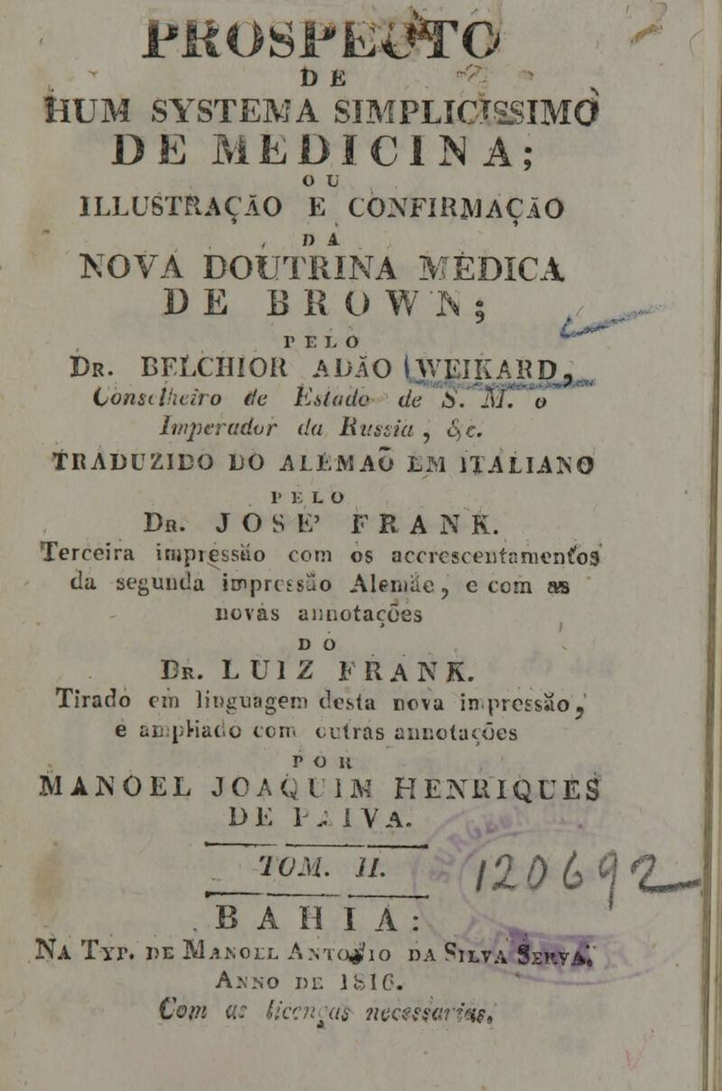 Í-ÍUM SYSTEM A SÍMPLÍCTSSIMO DE MEDIClí^ A; o V ILLUSTRAÇÃO E CONFmjWAÇAO KOVA DOUTRINA MÉDICA DE E R O W h ; PELO ^^ Dr. BFÍXHíOR ADÃO Iweikard- tonsilnciro de Estado de S. M. o Imperador da litiòíía , £^c. tRADUZlDO LO ALÍ.MAi) LM IIALIAKO 1' E L o Dn. J O S E' F R A N K. Terceira injpressuo com os accrcsceutr.nieníos tia secunda imprctsao Aleniiíc, e tom as novas aiuiotações D O Dr. LUIZ F R A N K. Tirado cin linguagem dcsla neva in^proEsao, é ac^ijHaí.o ccn. outras aiicotaíões p o K MANOEL JOAQl ÍM HENRIQUES D E 1^ . i V A. TOM. n. ao(,^^2^^ B A íí I A : Na Tyr. he Manoll Amo^^io da í^ilva SekvÍÍ Anno m: ifelC. Com a: íic':n^as nucesgari^s.