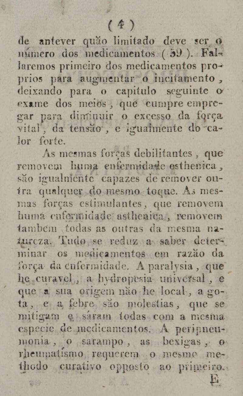 de aníever quu.o limitado deve ser o número dos nicdicaincntos ( á9 ). Fal-. 1 aremos primeiro dos medicamentos pro- ]>rios para aug-niciiíar o inciíaniento ;, deixando para o capitulo seguinte o exame dos meios , quê cumpre empre- gar para diníiniiir o excesso da fqrça viíalj da tens^aov, c igualmente do ca- ]or forte. As mesmas forras debilitantes , que removem liuma enicrnHda4e esthenica ^ suo Í2;naín1cntc capazes de retnover oii- tni ciu«lqi!cr çlo mesmo toque. Ai mes- i:as forcas esiiriiidantes^ que removeni iiumà eiifônfíidade' astheaica , removem tarfibcni todas as oiiíras da mesma na.- Uircza. Tudo se reduz a saber deter- nnnar os niGaicanicntos cm razão da força da cnferíttidade. A paralysia , que lie curavcl j a liy-elroperiia universal , e que a sua origem nao he locaV, a go- ta , e a febre sâo moléstias, que se mitigam (i síiraín todas com a mesma espécie de uícdicamentos. A peripneii- nionia, o sarampo , as bexigas ,■ o rlieuuuiíismo requerem o mesmo nie- thodo curativo oppoí;io ao primeiro.- ' }2.