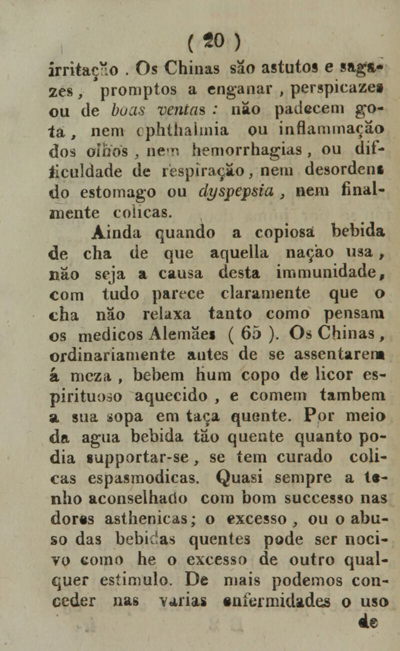 («o) irritaç-.o . Os Chinas sao astutos e saga- zes , promptos a enganar , perspicazei ou de boas ventas : náo padecem go- ta, nem cphtíialmia ou inflammaçâo dos oífios , ne'v. hemorrhagias , ou dif- íiculdade de respiração, nem desordens do estômago ou dyspepsia , nem final- mente cólicas. Ainda quando a copiosa bebida de cha de que aquella nação usa, nâo seja a causa desta immunidade, com tudo parece claramente que o cha não relaxa tanto como pensara os médicos Alemãei ( 65 ). Os Chinas, ordinariamente antes de se assentarem â mcza , bebem hum copo de licor es- pirituoso aquecido , e comem também a sua sopa em taça quente. Por meio da agua bebida tão quente quanto po- dia supportar-se, se tem curado cóli- cas espasmódicas. Quasi sempre a t«- nho aconselhado com bom successo nas dor§s asthenicas; o excesso , ou o abu- so das bebiíías quentes pode ser noci- vo como he o excesso de outro qual- quer estimulo. De mais podemos con- ceder nas Vtirias snfermidades o uso