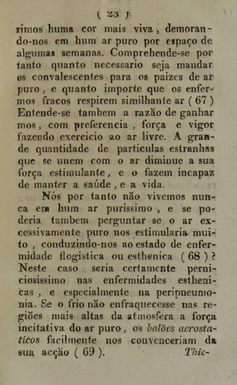 rimos huma cor mais viva, demoran - do-nos em hum ar puro por espaço de algumas semanas. Comprehende-se por tanto quanto necessário seja mandar os convalescentes para os paizes de ar puro^ e quanto importe que os enfer- mos fracos respirem similhante ar ( 67) Entende-se também a razão de ganhar mos, com preferencia , força e vigor fazendo excrcicio ao ar livre. A gran- de quantidade de partículas estranhas que se unem com o ar dimiuue a sua força estimulante, e o fazem incapaz de manter a saúde , e a vida. Nós por tanto não vivemos nun- ca em hum ar puríssimo , e se po- deria também perguntar se o ar ex- cessivamente puro nos estimularia mui- to , conduzindo-nos ao estado de enfer- midade flogística ou estheníca ( 68 ) ? Neste caso seria certamente perni- ciosíssimo nas enfermidades estheni- cas , e especialmente na perípneunio- nia. Se o frio não enfraquecesse nas re- giões mais altas da atmosfera a força incitativa do ar puro, os balões aerosta- ti/:os facilmente nos convenceriam da sua acção ( 69 ). Thie-